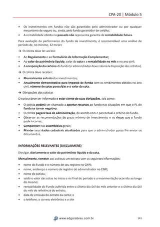 143www.edgarabreu.com.br
CPA-20 | Módulo 5
•• Os investimentos em fundos não são garantidos pelo administrador ou por qualquer
mecanismo de seguro ou, ainda, pelo fundo garantidor de crédito;
•• A rentabilidade obtida no passado não representa garantia de rentabilidade futura.
Para avaliação da performance do fundo de investimento, é recomendável uma análise de
período de, no mínimo, 12 meses
→	 O cotista deve ter acesso:
•• Ao Regulamento e ao Formulário de Informação Complementar;
•• Ao valor do patrimônio líquido, valor da cota e a rentabilidade no mês e no ano civil;
•• A composição da carteira do fundo (o administrador deve colocá-la disposição dos cotistas).
→	 O cotista deve receber:
•• Mensalmente extrato dos investimentos;
•• Anualmente demonstrativo para Imposto de Renda com os rendimentos obtidos no ano
civil, número de cotas possuídas e o valor da cota.
→	 Obrigações dos cotistas
O cotista deve ser informado e estar ciente de suas obrigações, tais como:
•• O cotista poderá ser chamado a aportar recursos ao fundo nas situações em que o PL do
fundo se tornar negativo;
•• O cotista pagará taxa de administração, de acordo com o percentual e critério do fundo.
•• Observar as recomendações de prazo mínimo de investimento e os riscos que o fundo
pode incorrer;
•• Comparecer nas assembleias gerais;
•• Manter seus dados cadastrais atualizados para que o administrador possa lhe enviar os
documentos.
INFORMAÇÕES RELEVANTES (DISCLAIMERS)
Divulgar, diariamente o valor do patrimônio líquido e da cota.
Mensalmente, remeter aos cotistas um extrato com as seguintes informações:
•• nome do Fundo e o número de seu registro no CNPJ;
•• nome, endereço e número de registro do administrador no CNPJ;
•• nome do cotista;
•• saldo e valor das cotas no início e no final do período e a movimentação ocorrida ao longo
do mesmo;
•• rentabilidade do Fundo auferida entre o último dia útil do mês anterior e o último dia útil
do mês de referência do extrato;
•• data de emissão do extrato da conta; e
•• o telefone, o correio eletrônico e o site
 