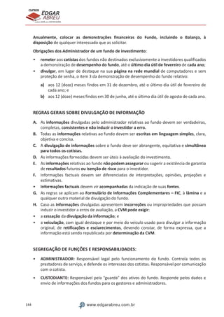 144 www.edgarabreu.com.br
EDGAR
ABREU
prof.cursos
prepara você para CERTIFICAÇÕES
Anualmente, colocar as demonstrações financeiras do Fundo, incluindo o Balanço, à
disposição de qualquer interessado que as solicitar.
Obrigações dos Administrador de um fundo de investimento:
•• remeter aos cotistas dos fundos não destinados exclusivamente a investidores qualificados
a demonstração de desempenho do fundo, até o último dia útil de fevereiro de cada ano;
•• divulgar, em lugar de destaque na sua página na rede mundial de computadores e sem
proteção de senha, o item 3 da demonstração de desempenho do fundo relativo:
a)	 aos 12 (doze) meses findos em 31 de dezembro, até o último dia útil de fevereiro de
cada ano; e
b)	 aos 12 (doze) meses findos em 30 de junho, até o último dia útil de agosto de cada ano.
REGRAS GERAIS SOBRE DIVULGAÇÃO DE INFORMAÇÃO
A.	 As informações divulgadas pelo administrador relativas ao fundo devem ser verdadeiras,
completas, consistentes e não induzir o investidor a erro.
B.	 Todas as informações relativas ao fundo devem ser escritas em linguagem simples, clara,
objetiva e concisa.
C.	 A divulgação de informações sobre o fundo deve ser abrangente, equitativa e simultânea
para todos os cotistas.
D.	 As informações fornecidas devem ser úteis à avaliação do investimento.
E.	 As informações relativas ao fundo não podem assegurar ou sugerir a existência de garantia
de resultados futuros ou isenção de risco para o investidor.
F.	 Informações factuais devem ser diferenciadas de interpretações, opiniões, projeções e
estimativas.
•• Informações factuais devem vir acompanhadas da indicação de suas fontes.
G.	 As regras se aplicam ao Formulário de Informações Complementares – FIC, à lâmina e a
qualquer outro material de divulgação do fundo.
H.	 Caso as informações divulgadas apresentem incorreções ou impropriedades que possam
induzir o investidor a erros de avaliação, a CVM pode exigir:
•• a cessação da divulgação da informação; e
•• a veiculação, com igual destaque e por meio do veículo usado para divulgar a informação
original, de retificações e esclarecimentos, devendo constar, de forma expressa, que a
informação está sendo republicada por determinação da CVM.
SEGREGAÇÃO DE FUNÇÕES E RESPONSABILIDADES:
•• ADMINISTRADOR: Responsável legal pelo funcionamento do fundo. Controla todos os
prestadores de serviço, e defende os interesses dos cotistas. Responsável por comunicação
com o cotista.
•• CUSTODIANTE: Responsável pela “guarda” dos ativos do fundo. Responde pelos dados e
envio de informações dos fundos para os gestores e administradores.
 