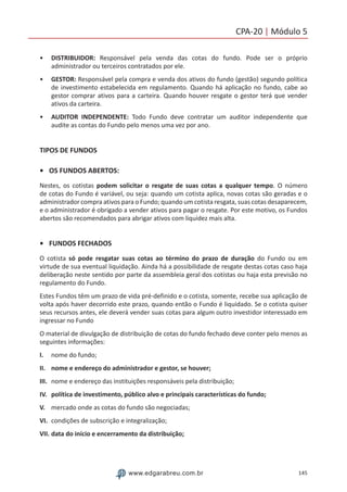 145www.edgarabreu.com.br
CPA-20 | Módulo 5
•• DISTRIBUIDOR: Responsável pela venda das cotas do fundo. Pode ser o próprio
administrador ou terceiros contratados por ele.
•• GESTOR: Responsável pela compra e venda dos ativos do fundo (gestão) segundo política
de investimento estabelecida em regulamento. Quando há aplicação no fundo, cabe ao
gestor comprar ativos para a carteira. Quando houver resgate o gestor terá que vender
ativos da carteira.
•• AUDITOR INDEPENDENTE: Todo Fundo deve contratar um auditor independente que
audite as contas do Fundo pelo menos uma vez por ano.
TIPOS DE FUNDOS
•	 OS FUNDOS ABERTOS:
Nestes, os cotistas podem solicitar o resgate de suas cotas a qualquer tempo. O número
de cotas do Fundo é variável, ou seja: quando um cotista aplica, novas cotas são geradas e o
administrador compra ativos para o Fundo; quando um cotista resgata, suas cotas desaparecem,
e o administrador é obrigado a vender ativos para pagar o resgate. Por este motivo, os Fundos
abertos são recomendados para abrigar ativos com liquidez mais alta.
•	 FUNDOS FECHADOS
O cotista só pode resgatar suas cotas ao término do prazo de duração do Fundo ou em
virtude de sua eventual liquidação. Ainda há a possibilidade de resgate destas cotas caso haja
deliberação neste sentido por parte da assembleia geral dos cotistas ou haja esta previsão no
regulamento do Fundo.
Estes Fundos têm um prazo de vida pré-definido e o cotista, somente, recebe sua aplicação de
volta após haver decorrido este prazo, quando então o Fundo é liquidado. Se o cotista quiser
seus recursos antes, ele deverá vender suas cotas para algum outro investidor interessado em
ingressar no Fundo
O material de divulgação de distribuição de cotas do fundo fechado deve conter pelo menos as
seguintes informações:
I.	 nome do fundo;
II.	 nome e endereço do administrador e gestor, se houver;
III.	 nome e endereço das instituições responsáveis pela distribuição;
IV.	 política de investimento, público alvo e principais características do fundo;
V.	 mercado onde as cotas do fundo são negociadas;
VI.	 condições de subscrição e integralização;
VII.	data do início e encerramento da distribuição;
 
