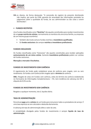 146 www.edgarabreu.com.br
EDGAR
ABREU
prof.cursos
prepara você para CERTIFICAÇÕES
VIII. os dizeres, de forma destacada: A concessão do registro da presente distribuição
não implica, por parte da CVM, garantia de veracidade das informações prestadas ou
julgamento sobre a qualidade do fundo, de seu administrador ou das cotas a serem
distribuídas.
•	 FUNDOS RESTRITOS
Já os Fundos classificados como “Restritos” são aqueles constituídos para receber investimentos
de um grupo restrito de cotistas, normalmente os membros de uma única família, ou empresas
de um mesmo grupo econômico.
•• Também são muito comuns fundos restritos a investidores qualificados.
•• Os fundos exclusivos são sempre restritos a investidores profissionais.
FUNDOS EXCLUSIVOS
Os Fundos classificados como Exclusivos são aqueles constituídos para receber aplicações
exclusivamente de um único cotista. Somente investidores profissionais podem ser cotistas
de Fundos exclusivos.
Marcação a mercado é facultativa.
FUNDOS DE INVESTIMENTO COM CARÊNCIA
O regulamento do fundo pode estabelecer prazo de carência para resgate, com ou sem
rendimento. Os fundos com Carência têm resgate após o término da carência.
OBS.: Resgate de cotas em Fundos com carência, antes do término da carência estabelecida
no Formulário de Informações Complementares – FIC, terá incidência de cobrança de IOF a
alíquota de 0,5% ao dia.
FUNDOS DE INVESTIMENTO SEM CARÊNCIA
Resgates a qualquer momento, isto é, liquidez diária.
TAXA DE ADMINISTRAÇÃO
Percentual pago pelos cotistas de um fundo para remunerar todos os prestadores de serviço. É
uma taxa expressa ao ano calculada e deduzida diariamente.
A cobrança de taxa de administração afeta o valor da cota.
A rentabilidade divulgada pelos fundos de investimento é sempre liquida de taxa de
administração.
 