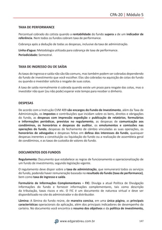 147www.edgarabreu.com.br
CPA-20 | Módulo 5
TAXA DE PERFORMANCE
Percentual cobrado do cotista quando a rentabilidade do fundo supera a de um indicador de
referência. Nem todos os fundos cobram taxa de performance.
Cobrança após a dedução de todas as despesas, inclusive da taxa de administração.
Linha d’agua: Metodologia utilizada para cobrança de taxa de performance.
Periodicidade: Semestral.
TAXA DE INGRESSO OU DE SAÍDA
As taxas de ingresso e saída não são tão comuns, mas também podem ser cobradas dependendo
do fundo de investimento que você escolher. Elas são cobradas na aquisição de cotas do fundo
ou quando o investidor solicita o resgate de suas cotas.
A taxa de saída normalmente é cobrada quando existe um prazo para resgate das cotas, mas o
investidor não quer (ou não pode) esperar este tempo para receber o dinheiro.
DESPESAS
De acordo com a Instrução CVM 409 são encargos do Fundo de Investimento, além da Taxa de
Administração, os impostos e contribuições que incidam sobre os bens, direitos e obrigações
do fundo, as despesas com impressão expedição e publicação de relatórios, formulários
e informações periódicas, previstas no regulamento, as despesas de comunicação aos
condôminos, os honorários e despesas do auditor, os emolumentos e comissões nas
operações do fundo, despesas de fechamento de câmbio vinculadas as suas operações, os
honorários de advogados e despesas feitas em defesa dos interesses do fundo, quaisquer
despesas inerentes a constituição ou liquidação do fundo ou a realização de assembleia geral
de condôminos, e as taxas de custodia de valores do fundo.
DOCUMENTOS DOS FUNDOS
Regulamento: Documento que estabelece as regras de funcionamento e operacionalização de
um fundo de investimento, segundo legislação vigente.
O regulamento deve dispor sobre a taxa de administração, que remunerará todos os serviços
do fundo, podendo haver remuneração baseada no resultado do fundo (taxa de performance),
bem como taxa de ingresso e saída.
Formulário de Informações Complementares – FIC: Divulga a atual Política de Divulgação
Informações do fundo e fornecer informações complementares, tais como descrição
da tributação, taxas riscos e etc. O FIC é um documento de natureza virtual e deve ser
disponibilizado no site do administrador e do distribuidor.
Lâmina: A lâmina do fundo reúne, de maneira concisa, em uma única página, as principais
características operacionais da aplicação, além dos principais indicadores de desempenho da
carteira. No documento você encontra o resumo dos objetivos e da política de investimento,
 