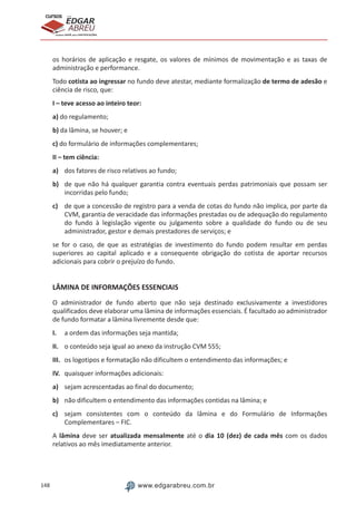 148 www.edgarabreu.com.br
EDGAR
ABREU
prof.cursos
prepara você para CERTIFICAÇÕES
os horários de aplicação e resgate, os valores de mínimos de movimentação e as taxas de
administração e performance.
Todo cotista ao ingressar no fundo deve atestar, mediante formalização de termo de adesão e
ciência de risco, que:
I – teve acesso ao inteiro teor:
a) do regulamento;
b) da lâmina, se houver; e
c) do formulário de informações complementares;
II – tem ciência:
a)	 dos fatores de risco relativos ao fundo;
b)	 de que não há qualquer garantia contra eventuais perdas patrimoniais que possam ser
incorridas pelo fundo;
c)	 de que a concessão de registro para a venda de cotas do fundo não implica, por parte da
CVM, garantia de veracidade das informações prestadas ou de adequação do regulamento
do fundo à legislação vigente ou julgamento sobre a qualidade do fundo ou de seu
administrador, gestor e demais prestadores de serviços; e
se for o caso, de que as estratégias de investimento do fundo podem resultar em perdas
superiores ao capital aplicado e a consequente obrigação do cotista de aportar recursos
adicionais para cobrir o prejuízo do fundo.
LÂMINA DE INFORMAÇÕES ESSENCIAIS
O administrador de fundo aberto que não seja destinado exclusivamente a investidores
qualificados deve elaborar uma lâmina de informações essenciais. É facultado ao administrador
de fundo formatar a lâmina livremente desde que:
I.	 a ordem das informações seja mantida;
II.	 o conteúdo seja igual ao anexo da instrução CVM 555;
III.	 os logotipos e formatação não dificultem o entendimento das informações; e
IV.	 quaisquer informações adicionais:
a)	 sejam acrescentadas ao final do documento;
b)	 não dificultem o entendimento das informações contidas na lâmina; e
c)	 sejam consistentes com o conteúdo da lâmina e do Formulário de Informações
Complementares – FIC.
A lâmina deve ser atualizada mensalmente até o dia 10 (dez) de cada mês com os dados
relativos ao mês imediatamente anterior.
 