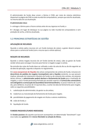 149www.edgarabreu.com.br
CPA-20 | Módulo 5
O administrador do fundo deve enviar a lâmina à CVM, por meio de sistema eletrônico
disponível na página da CVM na rede mundial de computadores, sempre que esta for atualizada,
na mesma data de sua atualização.
O administrador deve:
I – entregar a lâmina para o futuro cotista antes de seu ingresso no fundo; e
II – divulgar, em lugar de destaque na sua página na rede mundial de computadores e sem
proteção de senha, a lâmina atualizada.
5.2 PRINCIPAIS ESTRATÉGIAS DE GESTÃO
APLICAÇÃO DE RECURSOS
Quando o cotista aplica recursos em um fundo (compra de cotas), o gestor deverá comprar
ativos para a carteira do fundo (com o recurso que o cotista aplicou).
RESGATE DE RECURSOS
Quando o cotista resgata recursos de um fundo (venda de cotas), cabe ao gestor do fundo
vender ativos para conseguir recursos para honrar o resgate e pagar o cotista.
Na emissão das cotas do fundo deve ser utilizado o valor da cota do dia ou do dia seguinte ao
da data da aplicação, segundo o disposto no regulamento.
Em casos excepcionais de iliquidez dos ativos componentes da carteira do fundo, inclusive em
decorrência de pedidos de resgates incompatíveis com a liquidez existente, ou que possam
implicar alteração do tratamento tributário do fundo ou do conjunto dos cotistas, em prejuízo
destes últimos, o administrador poderá declarar o fechamento do fundo para a realização de
resgates, e caso o fundo permaneça fechado por período superior a 5 (cinco) dias consecutivos
será obrigatória a convocação de Assembleia Geral Extraordinária, no prazo máximo de 1 (um)
dia, para deliberar, no prazo de 15 (quinze) dias, a contar da data do fechamento para resgate,
sobre as seguintes possibilidades:
I.	 substituição do administrador, do gestor ou de ambos;
II.	 reabertura ou manutenção do fechamento do fundo para resgate;
III.	 possibilidade do pagamento de resgate em títulos e valores mobiliários;
IV.	 cisão do fundo; e
V.	 liquidação do fundo.
FUNDOS PASSIVOS (FUNDO INDEXADO)
Os fundos passivos são aqueles que buscam acompanhar um determinado “benchmark” e por
essa razão seus gestores têm menos liberdade na seleção de Ativos.
 