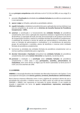 15www.edgarabreu.com.br
CPA-20 | Módulo 1
As suas principais competências estão definidas na lei nº 12.154, de 2009, em seu artigo 2º, e
são:
I.	 procederàfiscalizaçãodasatividadesdasentidadesfechadasdeprevidênciacomplementar
e suas operações;
II.	 apurar e julgar as infrações, aplicando as penalidades cabíveis;
III.	 expedir instruções e estabelecer procedimentos para a aplicação das normas relativas à sua
área de competência, de acordo com as diretrizes do Conselho Nacional de Previdência
Complementar – CNPC;
IV.	autorizar: a constituição e o funcionamento das entidades fechadas de previdência
complementar, bem como a aplicação dos respectivos estatutos e regulamentos de planos
de benefícios; as operações de fusão, de cisão, de incorporação ou de qualquer outra forma
de reorganização societária, relativas às entidades fechadas de previdência complementar;
a celebração de convênios e termos de adesão por patrocinadores e instituidores, bem
como as retiradas de patrocinadores e instituidores; e as transferências de patrocínio,
grupos de participantes e assistidos, planos de benefícios e reservas entre entidades
fechadas de previdência complementar;
V.	 harmonizar as atividades das entidades fechadas de previdência complementar com as
normas e políticas estabelecidas para o segmento;
VI.	decretar intervenção e liquidação extrajudicial das entidades fechadas de previdência
complementar, bem como nomear interventor ou liquidante, nos termos da lei;
VII.	promover a mediação e a conciliação entre entidades fechadas de previdência
complementar e entre estas e seus participantes, assistidos, patrocinadores ou
instituidores, bem como dirimir os litígios que lhe forem submetidos na forma da lei nº
9.307, de 23 de setembro de 1996.
1.1.6 ANBIMA
ANBIMA é a Associação Brasileira das Entidades dos Mercados Financeiro e de Capitais. É uma
associação de instituições como bancos, gestoras, corretoras, distribuidoras e administradoras.
Reuni diversas empresas diferentes entre si com o objetivo de reproduzir dentro de casa a
pluralidade dos mercados. A Anbima nasceu em 2009 a partir da união de duas entidades
(ANIDMA + ANBID), mas representa os mercados há quatro décadas. O seu modelo de
atuação é organizado em torno de quatro compromissos: representar, autorregular,
informar e educar.
 