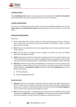 150 www.edgarabreu.com.br
EDGAR
ABREU
prof.cursos
prepara você para CERTIFICAÇÕES
FUNDOS ATIVOS
São considerados ativos aqueles em que o gestor atua buscando obter melhor desempenho,
assumindo posições que julgue propícias para superar o seu “benchmark”.
FUNDO ALAVANCADO
Um fundo é considerado alavancado sempre que existir possibilidade (diferente de zero) de
perda superior ao patrimônio do fundo, desconsiderando-se casos de default nos ativos do
fundo.
PRINCIPAIS BENCHMARK
Renda fixa:
1.	DI: As negociações entre os bancos (lastro em títulos privados) geram a Taxa DI, referência
para a maior parte dos títulos de renda fixa ofertados ao investidor. É hoje o principal
benchmark do mercado.
2.	SELIC: Taxa de juros calculada com base nas negociações entre os bancos, quando o lastro é
títulos públicos.
3.	IPCA: Principal Índice de Inflação do país. Utilizado no sistema de metas do COPOM.
Calculado e divulgado pelo IBGE.
4.	IGP-M: Índice Geral de Preços do Mercado: calculado pela FGV, esse índice origina-se de
média ponderada de índices que medem a inflação dos preços ao atacado, ao consumidor
e da construção civil [respectivamente, o IPA-M (60%), do IPC-M (30%) e do INCC-M (10%)].
5.	 IMA Geral: O IMA (Índice de Mercado ANBIMA) é uma família de índices de renda fixa que
representam a dívida pública por meio dos preços a mercado de uma carteira de títulos
públicos federais. Os subíndices do IMA são determinados pelos indexadores aos quais os
títulos são atrelados:
a.	 IRF-M (prefixados)
b.	 IMA-B (indexados pelo IPCA)
Renda Variável:
1.	Ibovespa: Índice que acompanha a evolução média das cotações das ações negociadas na
Bolsa. É o valor atual, em moeda corrente, de uma carteira teórica de ações, integrada pelas
ações que, em conjunto, representaram 80% do volume transacionado (maior liquidez) à
vista nos doze meses anteriores à formação da carteira.
2.	IBrX: Índice Brasil de Ações – composto por uma carteira teórica por 100 ações selecionadas
na Bovespa em ordem decrescente por liquidez em termos de seu índice de negociabilidade
(número de negócios e volume financeiro medidos nos últimos doze meses).
 