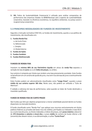 151www.edgarabreu.com.br
CPA-20 | Módulo 5
3.	ISE: Índice de Sustentabilidade Empresarial é utilizado para análise comparativa de
performance das empresas listadas na BMFBovespa sob o aspecto da sustentabilidade
corporativa, baseada na eficiência econômica, no equilíbrio ambiental, na justiça social e
na governança corporativa.
5.3 PRINCIPAIS MODALIDADES DE FUNDOS DE INVESTIMENTO
Segundo a instrução normativa CVM 555, os fundos de investimento, quanto a sua política de
investimento, são classificados em:
1.	 Fundos Renda Fixa
a. de Curto Prazo
b. Referenciado
c. Simples
d. Dívida Externa
2.	 Fundos de Ações
3.	 Fundos Cambiais
4.	 Fundos Multimercado
FUNDOS DE RENDA FIXA
Investem no mínimo 80% de seu Patrimônio Líquido em ativos de renda fixa expostos a
variação da taxa de juros ou a um índice de preços, ou ambos.
Sua carteira é composta por títulos que rendem uma taxa previamente acordada. Estes fundos
se beneficiam em um cenário de queda de juros, mas tem risco de taxa de juros e eventualmente
crédito.
Estes Fundos podem ser adicionalmente classificados como “Longo Prazo”, quando o prazo
médio de sua carteira superar 365 dias. Neste caso, não poderá ser utilizada a “Cota de
Abertura”.
É vedada a cobrança de taxa de performance, salvo quando se tratar de Fundo destinado a
investidor qualificado.
FUNDO DE RENDA FIXA DE CURTO PRAZO
São Fundos que têm por objetivo proporcionar a menor volatilidade possível dentre os Fundos
disponíveis no mercado brasileiro.
O fundo classificado como Renda Fixa” que aplique seus recursos exclusivamente em títulos
públicos federais ou privados (de baixo risco de crédito), pré-fixados ou indexados à taxa SELIC
ou a outra taxa de juros, ou títulos indexados a índices de preços, com prazo máximo a decorrer
de 375 (trezentos e setenta e cinco) dias, e prazo médio da carteira do fundo inferior a 60
(sessenta) dias devem incluir, à sua denominação, o sufixo “Curto Prazo”.
 