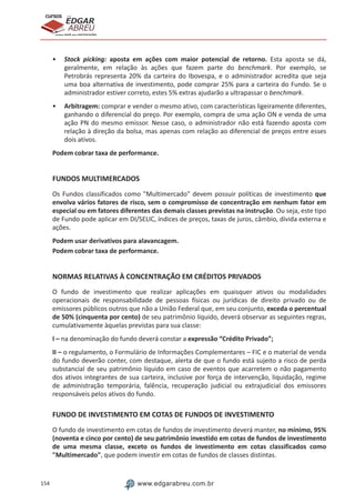 154 www.edgarabreu.com.br
EDGAR
ABREU
prof.cursos
prepara você para CERTIFICAÇÕES
•• Stock picking: aposta em ações com maior potencial de retorno. Esta aposta se dá,
geralmente, em relação às ações que fazem parte do benchmark. Por exemplo, se
Petrobrás representa 20% da carteira do Ibovespa, e o administrador acredita que seja
uma boa alternativa de investimento, pode comprar 25% para a carteira do Fundo. Se o
administrador estiver correto, estes 5% extras ajudarão a ultrapassar o benchmark.
•• Arbitragem: comprar e vender o mesmo ativo, com características ligeiramente diferentes,
ganhando o diferencial do preço. Por exemplo, compra de uma ação ON e venda de uma
ação PN do mesmo emissor. Nesse caso, o administrador não está fazendo aposta com
relação à direção da bolsa, mas apenas com relação ao diferencial de preços entre esses
dois ativos.
Podem cobrar taxa de performance.
FUNDOS MULTIMERCADOS
Os Fundos classificados como Multimercado devem possuir políticas de investimento que
envolva vários fatores de risco, sem o compromisso de concentração em nenhum fator em
especial ou em fatores diferentes das demais classes previstas na instrução. Ou seja, este tipo
de Fundo pode aplicar em DI/SELIC, índices de preços, taxas de juros, câmbio, dívida externa e
ações.
Podem usar derivativos para alavancagem.
Podem cobrar taxa de performance.
NORMAS RELATIVAS À CONCENTRAÇÃO EM CRÉDITOS PRIVADOS
O fundo de investimento que realizar aplicações em quaisquer ativos ou modalidades
operacionais de responsabilidade de pessoas físicas ou jurídicas de direito privado ou de
emissores públicos outros que não a União Federal que, em seu conjunto, exceda o percentual
de 50% (cinquenta por cento) de seu patrimônio líquido, deverá observar as seguintes regras,
cumulativamente àquelas previstas para sua classe:
I – na denominação do fundo deverá constar a expressão “Crédito Privado”;
II – o regulamento, o Formulário de Informações Complementares – FIC e o material de venda
do fundo deverão conter, com destaque, alerta de que o fundo está sujeito a risco de perda
substancial de seu patrimônio líquido em caso de eventos que acarretem o não pagamento
dos ativos integrantes de sua carteira, inclusive por força de intervenção, liquidação, regime
de administração temporária, falência, recuperação judicial ou extrajudicial dos emissores
responsáveis pelos ativos do fundo.
FUNDO DE INVESTIMENTO EM COTAS DE FUNDOS DE INVESTIMENTO
O fundo de investimento em cotas de fundos de investimento deverá manter, no mínimo, 95%
(noventa e cinco por cento) de seu patrimônio investido em cotas de fundos de investimento
de uma mesma classe, exceto os fundos de investimento em cotas classificados como
Multimercado, que podem investir em cotas de fundos de classes distintas.
 