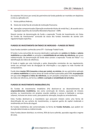 155www.edgarabreu.com.br
CPA-20 | Módulo 5
Os restantes 5% (cinco por cento) do patrimônio do fundo poderão ser mantidos em depósitos
à vista ou aplicados em:
I.	 títulos públicos federais;
II.	 títulos de renda fixa de emissão de instituição financeira;
III.	 operações compromissadas (Operação envolvendo títulos de renda fixa.) , de acordo com a
regulação específica do Conselho Monetário Nacional – CMN.
Deverá constar da denominação do fundo a expressão Fundo de Investimento em Cotas
de Fundos de Investimento acrescida da classe dos fundos investidos de acordo com
regulamentação específica.
FUNDOS DE INVESTIMENTO EM ÍNDICE DE MERCADO – FUNDOS DE ÍNDICE
Esses fundos também conhecido como ETF – Exchange Traded Funds.
O fundo é uma comunhão de recursos destinado à aplicação em carteira de títulos e valores
mobiliários que vise refletir as variações e rentabilidade de um índice de referência, por prazo
indeterminado. Da denominação do fundo deve constar a expressão “Fundo de Índice” e a
identificação do índice de referência.
O fundo é regido por esta Instrução e pelas disposições constantes do seu regulamento,
sendo seu principal meio de divulgação de informações a sua página na rede mundial de
computadores.
Fundo deve manter 95% (noventa e cinco por cento), no mínimo, de seu patrimônio aplicado
em valores mobiliários ou outros ativos de renda variável autorizados pela CVM, na proporção
em que estes integram o índice de referência, ou em posições compradas no mercado futuro
do índice de referência, de forma a refletir a variação e rentabilidade de tal índice.
FUNDOS DE INVESTIMENTO IMOBILIÁRIO (FII)
Os Fundos de Investimento Imobiliário (FII) destinam-se ao desenvolvimento de
empreendimentos imobiliários, tais como construção de imóveis, aquisição de imóveis
prontos, ou investimentos em projetos visando viabilizar o acesso à habitação e serviços
urbanos, inclusive em áreas rurais, para posterior alienação, locação ou arrendamento.
Estes Fundos destinam-se a investidores que procuram imóveis como uma forma de
diversificação de sua carteira de investimentos, e esperam ganho de capital moderado e
rendimentos em forma de aluguel.
Os Fundos imobiliários são comercializados na forma de Fundos fechados, que podem ter
duração determinada ou indeterminada.
Estes Fundos devem distribuir, no mínimo, 95% do lucro auferido, apurados segundo o regime
de caixa.
 