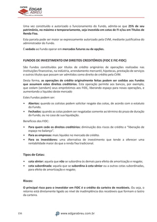 156 www.edgarabreu.com.br
EDGAR
ABREU
prof.cursos
prepara você para CERTIFICAÇÕES
Uma vez constituído e autorizado o funcionamento do Fundo, admite-se que 25% de seu
patrimônio, no máximo e temporariamente, seja investida em cotas de FI e/ou em Títulos de
Renda Fixa.
Esta parcela pode ser maior se expressamente autorizado pela CVM, mediante justificativa do
administrador do Fundo.
É vedado ao Fundo operar em mercados futuros ou de opções.
FUNDOS DE INVESTIMENTO EM DIREITOS CREDITÓRIOS (FIDC E FIC-FIDC)
São Fundos constituídos por títulos de crédito originários de operações realizadas nas
instituições financeiras, na indústria, arrendamento mercantil, hipotecas, prestação de serviços
e outros títulos que possam ser admitidos como direito de crédito pela CVM.
Desta forma, as operações de crédito originalmente feitas podem ser cedidas aos Fundos
que assumem estes direitos creditórios. Esta operação permite aos bancos, por exemplo,
que cedam (vendam) seus empréstimos aos FIDC, liberando espaço para novas operações, e
aumentando a liquidez deste mercado
Estes Fundos podem ser:
•• Abertos: quando os cotistas podem solicitar resgate das cotas, de acordo com o estatuto
do Fundo.
•• Fechados: quando as cotas podem ser resgatadas somente ao término do prazo de duração
do Fundo, ou no caso de sua liquidação.
Benefícios dos FIDC:
•• Para quem cede os direitos creditórios: diminuição dos riscos de crédito e “liberação de
espaço no balanço”.
•• Para as empresas: mais liquidez no mercado de crédito.
•• Para os investidores: uma alternativa de investimento que tende a oferecer uma
rentabilidade maior do que a renda fixa tradicional.
Tipos de Cotas:
•• cota sênior: aquela que não se subordina às demais para efeito de amortização e resgate;
•• cota subordinada: aquela que se subordina à cota sênior ou a outras cotas subordinadas,
para efeito de amortização e resgate;
Riscos:
O principal risco para o investidor em FIDC é o crédito da carteira de recebíveis. Ou seja, o
retorno está diretamente ligado ao nível de inadimplência dos recebíveis que formam o lastro
da carteira.
 