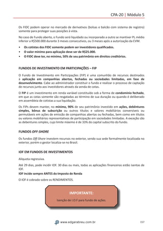 157www.edgarabreu.com.br
CPA-20 | Módulo 5
Os FIDC podem operar no mercado de derivativos (bolsas e balcão com sistema de registro)
somente para proteger suas posições à vista.
No caso de Fundo aberto, o Fundo será liquidado ou incorporado a outro se mantiver PL médio
inferior a R$500.000 durante 3 meses consecutivos, ou 3 meses após a autorização da CVM.
•• Os cotistas dos FIDC somente podem ser investidores qualificados.
•• O valor mínimo para aplicação deve ser de R$25.000.
•• O FIDC deve ter, no mínimo, 50% de seu patrimônio em direitos creditórios.
FUNDOS DE INVESTIMENTO EM PARTICIPAÇÕES – FIP
O Fundo de Investimento em Participações (FIP) é uma comunhão de recursos destinados
à aplicação em companhias abertas, fechadas ou sociedades limitadas, em fase de
desenvolvimento. Cabe ao administrador constituir o fundo e realizar o processo de captação
de recursos junto aos investidores através da venda de cotas.
O FIP é um investimento em renda variável constituído sob a forma de condomínio fechado,
em que as cotas somente são resgatadas ao término de sua duração ou quando é deliberado
em assembleia de cotistas a sua liquidação.
Os FIPs devem manter, no mínimo, 90% de seu patrimônio investido em ações, debêntures
simples, bônus de subscrição ou outros títulos e valores mobiliários conversíveis ou
permutáveis em ações de emissão de companhias abertas ou fechadas, bem como em títulos
ou valores mobiliários representativos de participação em sociedades limitadas. A exceção são
as debentures simples, cujo limite máximo é de 33% do capital subscrito do fundo.
FUNDOS OFF-SHORE
Os fundos Off-Shore investem recursos no exterior, sendo sua sede formalmente localizada no
exterior, porém o gestor localiza-se no Brasil.
IOF EM FUNDOS DE INVESTIMENTOS
Alíquota regressiva.
Até 29 dias, pode incidir IOF. 30 dias ou mais, todas as aplicações financeiras estão isentas de
IOF.
IOF incide sempre ANTES do Imposto de Renda
O IOF é cobrado sobre os RENDIMENTOS.
IMPORTANTE:
Isenção de I.O.F para fundo de ações.
 