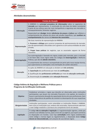 16 www.edgarabreu.com.br
EDGAR
ABREU
prof.cursos
prepara você para CERTIFICAÇÕES
Atividades desenvolvidas:
Frentes de Atuação
Informação
A ANBIMA é a principal provedora de informações sobre os segmentos de
mercado que representamos. A construção de uma base de dados consistente
é parte do seu esforço para dar mais transparência e segurança aos mercados e,
consequentemente, fomentar negócios.
Responsável por divulgar desde referências de preços e índices que refletem o
comportamento de carteiras de ativos até estudos específicos, que auxiliam no
acompanhamento dos temas de interesse dos associados.
Representação
São duas maneiras de representação da ANBIMA:
1. Promover o diálogo para construir propostas de aprimoramento do mercado,
que são apresentadas e discutidas com o governo e com outras entidades do setor
privado;
2. Propor boas práticas de negócios, que os associados seguem de forma
voluntária.
Autorregulação
Sua autorregulação é baseada em regras criadas pelo mercado, para o mercado
e em favor dele. Essas regras estão nos Códigos de Autorregulação e Melhores
Práticas, que são de adesão voluntária.
O cumprimento das normas é acompanhado de perto pela nossa equipe técnica,
que supervisiona as instituições e dá orientações de caráter educativo.
Educação
As ações da ANBIMA em educação se dividem em três vertentes:
1. Capacitação dos profissionais por meio de certificações;
2. Qualificação dos profissionais certificados por meio de educação continuada;
3. Disseminação de conteúdo sobre educação financeira.
Código Anbima de Regulação e Melhores Práticas para o
Programa de Certificação Continuada
Objetivo
Estabelecer princípios e regras que deverão ser observados pelas instituições
participantes, que atuam nos mercados financeiro e de capitais, de maneira a
buscar a permanente elevação da capacitação técnica de seus profissionais, bem
como a observância de padrões de conduta no desempenho de suas respectivas
atividades.
Obrigatoriedade
Instituições participantes, assim entendidas as instituições filiadas à ANBIMA,
bem como as instituições que, embora não associadas, expressamente aderirem
a este Código mediante a assinatura do competente termo de adesão.
Legislação
O código não se sobrepõe à legislação e à regulamentação vigentes, ainda que
venham a sereditadas normas, após o início de sua vigência, que sejam contrárias
às disposições ora trazidas. Caso haja contradição entre regras estabelecidas
neste Código e normas legais ou regulamentares, a disposição deste Código
deverá ser desconsiderada, sem prejuízo de suas demais regras.
 