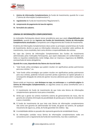 160 www.edgarabreu.com.br
EDGAR
ABREU
prof.cursos
prepara você para CERTIFICAÇÕES
I.	 Lâmina de Informações Complementares do Fundo de Investimento, quando for o caso
(“Lâmina de Informações Complementares”);
II.	regulamento do Fundo de Investimento (“Regulamento”);
III.	 comprovante de pagamento da taxa de registro;
IV.	 formulário de cadastro.
LÂMINA DE INFORMAÇÕES COMPLEMENTARES
As Instituições Participantes devem tomar providências para que sejam disponibilizados aos
investidores, quando de seu ingresso nos Fundos de Investimento, Lâmina de Informações
Complementares atualizados e compatíveis com o Regulamento dos Fundos de Investimento.
O Lâmina de Informações Complementares deve conter as principais características do Fundo
de Investimento, dentre as quais as informações relevantes ao investidor sobre políticas de
investimento, riscos envolvidos, bem como direitos e responsabilidades dos cotistas.
Na capa dos Lâmina de Informações Complementares dos Fundos de Investimento
administrados pelas Instituições Participantes, que sejam elaborados em conformidade com
todos os requisitos estabelecidos neste Código, deve ser impressa a logomarca da ANBIMA,
acompanhada de textos obrigatórios:
Quando for o caso, dependendo dos fatores de risco do fundo:
I.	 este fundo utiliza estratégias que podem resultar em significativas perdas patrimoniais
para seus cotistas.; ou
II.	 este fundo utiliza estratégias que podem resultar em significativas perdas patrimoniais
para seus cotistas, podendo inclusive acarretar perdas superiores ao capital aplicado e a
consequente obrigação do cotista de aportar recursos adicionais para cobrir o prejuízo do
fundo.
Devem ainda ser impressos, com destaque na capa, na contracapa ou na primeira página do
Lâmina de Informações Complementares, os seguintes avisos ou avisos semelhantes com o
mesmo teor:
I.	 O investimento do fundo de investimento de que trata esta lâmina de informações
complementares apresenta riscos para o investidor;
II.	 Ainda que o gestor da carteira mantenha sistema de gerenciamento de riscos, não há
garantia de completa eliminação da possibilidade de perdas para o fundo de investimento
e para o investidor;
III.	 O fundo de investimento de que trata este lâmina de informações complementares
não conta com garantia do administrador do fundo, do gestor da carteira, de qualquer
mecanismo de seguro ou, ainda, do fundo garantidor de créditos – fgc;
IV.	 A rentabilidade obtida no passado não representa garantia de rentabilidade futura;
V.	 As informações contidas nessa lâmina de informações complementares estão em
consonância com o regulamento do fundo de investimento, mas não o substituem.
 