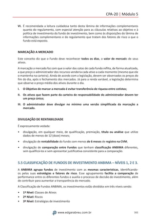 161www.edgarabreu.com.br
CPA-20 | Módulo 5
VI.	 É recomendada a leitura cuidadosa tanto desta lâmina de informações complementares
quanto do regulamento, com especial atenção para as cláusulas relativas ao objetivo e à
política de investimento do fundo de investimento, bem como às disposições do lâmina de
informações complementares e do regulamento que tratam dos fatores de risco a que o
fundo está exposto.
MARCAÇÃO A MERCADO
Este conceito diz que o Fundo deve reconhecer todos os dias, o valor de mercado de seus
ativos.
A marcação a mercado faz com que o valor das cotas de cada fundo reflita, de forma atualizada,
a que preço o administrador dos recursos venderia cada ativo a cada momento (mesmo que ele
o mantenha na carteira). Ainda de acordo com a legislação, devem ser observados os preços do
fim do dia, após o fechamento dos mercados. Já para a renda variável, a legislação determina
que observe o preço médio dos ativos durante o dia.
I.	 O Objetivo de marcar a mercado é evitar transferência de riqueza entre cotistas;
II.	 Os ativos que fazem parte da carteira de responsabilidade do administrador devem ter
um preço único;
III.	O administrador deve divulgar no mínimo uma versão simplificada da marcação a
mercado.
DIVILGAÇÃO DE RENTABILDIADE
É expressamente vedada:
•• divulgação, em qualquer meio, de qualificação, premiação, título ou análise que utilize
dados de menos de 12 (doze) meses;
•• divulgação de rentabilidade do fundo com menos de 6 meses de registro na CVM;
•• divulgação de comparação entre Fundos que tenham classificação ANBIMA diferentes,
sem qualificá-los e sem apresentar justificativa consistente para a comparação.
5.5 CLASSIFICAÇÃO DE FUNDOS DE INVESTIMENTO ANBIMA – NÍVEIS 1, 2 E 3.
A ANBIMA agrupa fundos de investimento com as mesmas características, identificando-
os pelas suas estratégias e fatores de risco. Esse agrupamento facilita a comparação de
performance entre os diferentes fundos e auxilia o processo de decisão de investimento, além
de contribuir para aumentar a transparência do mercado.
A Classificação de Fundos ANBIMA, os investimentos estão divididos em três níveis sendo:
•• 1º Nível: Classes de Ativos
•• 2º Nível: Riscos
•• 3º Nível: Estratégias de investimento
 