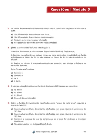 165www.edgarabreu.com.brwww.edgarabreu.com.br
Questões | Módulo 5
1.	 Os fundos de investimento classificados como Cambial, Renda Fixa e Ações de acordo com a
CVM:
a)	 São diferenciados de acordo com seus riscos.
b)	 São diferenciados de acordo com o Administrador.
c)	 Possuem as mesmas regras de tributação.
d)	 Não podem ser destinados a investidores qualificados.
2.	 (2204) O administrador do fundo está obrigado a:
I. Divulgar, diariamente, o valor da cota e do patrimônio líquido do fundo aberto;
II. Remeter mensalmente aos cotistas extrato de conta contendo a rentabilidade do fundo
auferida entre o último dia útil do mês anterior e o último dia útil do mês de referência do
extrato;
III. Realizar no mínimo 1 assembleia ordinária por semestre, para divulgar o balaço e os
resultados do fundo.
Estão Corretas as afirmativas:
a)	 Somente I.
b)	 Somente II.
c)	 I e II.
d)	 I, II e III.
3.	 O valor da aplicação inicial em um fundo de direitos creditórios deve ser, no mínimo:
a)	 R$ 20 mil.
b)	 R$ 25 mil.
c)	 R$ 50 mil.
d)	 Depende do administrador.
4.	 Sobre os fundos de investimento classificados como “fundos de curto prazo”, segundo a
instrução CVM 555:
a)	 Podem aplicar em títulos de renda fixa pós fixados, com prazo máximo de vencimento de
365 dias.
b)	 Podem aplicar em títulos de renda fixa pós fixados, com prazo máximo de vencimento de
385 dias.
c)	 Permitem a cobrança de taxa de performance se o fundo for destinado a Investidor
Qualificado.
d)	 Não podem aplicar em títulos públicos federais.
 