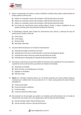 166 www.edgarabreu.com.br
EDGAR
ABREU
prof.cursos
prepara você para CERTIFICAÇÕES
5.	 Sobre o investimento em títulos e valores mobiliários emitidos pelo próprio administrador do
fundo, podemos afirmar que:
a)	 Podem ser realizados, porém são limitados a 10% do patrimônio do fundo.
b)	 Podem ser realizados, porém são limitados a 20% do patrimônio do fundo.
c)	 Podem ser realizados, porém são limitados a 50% do patrimônio do fundo.
d)	 Um fundo de investimento jamais poderá adquirir títulos e valores mobiliários de sua
própria emissão, para evitar possíveis conflitos de interesse.
6.	 A metodologia utilizada pelos fundos de investimento para cálculo e cobrança de taxa de
performance, recebe o nome de:
a)	 Come-Cotas.
b)	 Linha d'agua.
c)	 Chineses Wall.
d)	 Marcação a Mercado.
7.	 A taxa de Administração de um Fundo de Investimento é
a)	 Utilizada para pagar as despesas do fundo.
b)	 Utilizada para remunerar o administrador e eventual contratação do gestor.
c)	 Utilizada para cobrir eventuais perdas do patrimônio do fundo.
d)	 Utilizadas para antecipação de Imposto de Renda (Come-Cotas).
8.	 Num banco, onde existe um possível conflito de interesse entre a gestão de recursos próprios e
a gestão de recursos de terceiros, qual deve ser atitude da instituição:
a)	 Suspender a atividade.
b)	 Deixar de fazer as atividades por um tempo.
c)	 Segregar as atividades.
d)	 Não fazer nada.
9.	 (2211) Um investidor pretende aplicar em um fundo composto por títulos públicos federais
e deseja que o crédito entre em sua conta em D + 2. Você, como gerente da conta indicaria
aplicação em:
a)	 Fundo conservador
b)	 Fundo de direitos creditórios
c)	 Fundo de ações
d)	 Fundo de renda fixa referenciado
10.	São exemplo de remuneração que podem ser cobradas pelo administrador de um fundo de
investimento, de acordo com o seu regulamento, além da taxa de administração:
a)	 Taxa de entrada, Saída e Taxa de Performance.
b)	 Taxa de entrada, retorno e Taxa de Performance.
 