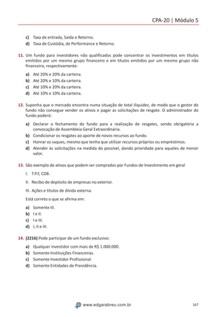 CPA-20 | Módulo 5
167www.edgarabreu.com.br
c)	 Taxa de entrada, Saída e Retorno.
d)	 Taxa de Custódia, de Performance e Retorno.
11.	Um fundo para investidores não qualificados pode concentrar os investimentos em títulos
emitidos por um mesmo grupo financeiro e em títulos emitidos por um mesmo grupo não
financeiro, respectivamente:
a)	 Até 20% e 20% da carteira.
b)	 Até 20% e 10% da carteira.
c)	 Até 10% e 20% da carteira.
d)	 Até 10% e 10% da carteira.
12.	Suponha que o mercado encontra numa situação de total iliquidez, de modo que o gestor do
fundo não consegue vender os ativos e pagar as solicitações de resgate. O administrador do
fundo poderá:
a)	 Declarar o fechamento do fundo para a realização de resgates, sendo obrigatória a
convocação de Assembleia Geral Extraordinária.
b)	 Condicionar os resgates ao aporte de novos recursos ao fundo.
c)	 Honrar os saques, mesmo que tenha que utilizar recursos próprios ou empréstimos.
d)	 Atender às solicitações na medida do possível, dando prioridade para aqueles de menor
valor.
13.	São exemplo de ativos que podem ser comprados por Fundos de Investimento em geral
I.	 T.P.F, CDB.
II.	 Recibo de depósito de empresas no exterior.
III.	Ações e títulos de dívida externa.
Está correto o que se afirma em:
a)	 Somente III.
b)	 I e II.
c)	 I e III.
d)	 I, II e III.
14.	(2216) Pode participar de um fundo exclusivo:
a)	 Qualquer investidor com mais de R$ 1.000.000.
b)	 Somente Instituições Financeiras.
c)	 Somente Investidor Profissional.
d)	 Somente Entidades de Previdência.
 