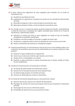 168 www.edgarabreu.com.br
EDGAR
ABREU
prof.cursos
prepara você para CERTIFICAÇÕES
15.	O prazo máximo para pagamento de cotas resgatadas pelo investidor em um fundo de
investimento é de:
a)	 Decidido em assembleia do fundo.
b)	 Estabelecido em regulamento e prospecto de acordo com livre decisão do administrador
do fundo.
c)	 Não poderá ultrapassar 5 dias a contar da data de conversão das cotas.
d)	 Não poderá ultrapassar 10 dias a contar da data de conversão das cotas.
16.	Em situação em que o mercado de capitais apresente excepcional iliquidez, impossibilitando
a venda dos ativos para a liquidação dos resgates solicitados pelos cotistas de um fundo de
investimento, o administrador poderá:
a)	 Selecionar os cotistas que terão as cotas resgatadas em função do tipo de investidor,
privilegiando os investidores qualificados.
b)	 Estabelecer uma fila de resgate, priorizando os resgates de menor valor.
c)	 Condicionar o resgate das cotas ao fluxo de aplicações de novos recursos nesse fundo.
d)	 Declarar o fechamento do fundo para a realização de resgates.
17.	Fundo de investimento é um instrumento por meio do qual um ou mais indivíduos adere a um
condomínio de investidores cujos recursos são administrados por um gestor profissional. Cabe
ao gestor:
a)	 Respeitar as regras estabelecidas em regulamento.
b)	 Garantir que os títulos de renda fixa sejam levados a vencimento.
c)	 Predeterminar a rentabilidade a ser auferida.
d)	 Respeitar as regras contratuais e, quando conveniente para os cotistas, exceder os limites
de risco estabelecidos.
18.	A política de investimento de um fundo pode ser alterada:
a)	 Por decisão do administrador em benefício dos cotistas.
b)	 Quando ocorrer flutuação do preço dos ativos daquele fundo.
c)	 Por determinação do gestor em benefício do fundo.
d)	 Somente por deliberação dos cotistas em Assembleia.
19.	Um fundo de investimento de gestão passiva, necessariamente, implica:
a)	 Busca de retornos que superem seu indicador de desempenho.
b)	 Montagem de carteiras com ativos que busquem retornos que acompanhem o benchmark
do fundo.
c)	 Alavancagem de até uma vez o Patrimônio Líquido.
d)	 Possibilidade de aporte de recursos por parte dos cotistas.
 