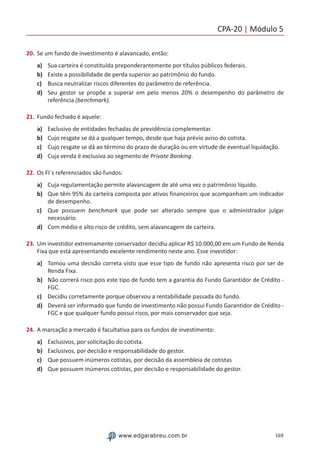 CPA-20 | Módulo 5
169www.edgarabreu.com.br
20.	Se um fundo de investimento é alavancado, então:
a)	 Sua carteira é constituída preponderantemente por títulos públicos federais.
b)	 Existe a possibilidade de perda superior ao patrimônio do fundo.
c)	 Busca neutralizar riscos diferentes do parâmetro de referência.
d)	 Seu gestor se propõe a superar em pelo menos 20% o desempenho do parâmetro de
referência (benchmark).
21.	Fundo fechado é aquele:
a)	 Exclusivo de entidades fechadas de previdência complementar.
b)	 Cujo resgate se dá a qualquer tempo, desde que haja prévio aviso do cotista.
c)	 Cujo resgate se dá ao término do prazo de duração ou em virtude de eventual liquidação.
d)	 Cuja venda é exclusiva ao segmento de Private Banking.
22.	Os FI´s referenciados são fundos:
a)	 Cuja regulamentação permite alavancagem de até uma vez o patrimônio líquido.
b)	 Que têm 95% da carteira composta por ativos financeiros que acompanham um indicador
de desempenho.
c)	 Que possuem benchmark que pode ser alterado sempre que o administrador julgar
necessário.
d)	 Com médio e alto risco de crédito, sem alavancagem de carteira.
23.	Um investidor extremamente conservador decidiu aplicar R$ 10.000,00 em um Fundo de Renda
Fixa que está apresentando excelente rendimento neste ano. Esse investidor:
a)	 Tomou uma decisão correta visto que esse tipo de fundo não apresenta risco por ser de
Renda Fixa.
b)	 Não correrá risco pois este tipo de fundo tem a garantia do Fundo Garantidor de Crédito -
FGC.
c)	 Decidiu corretamente porque observou a rentabilidade passada do fundo.
d)	 Deverá ser informado que fundo de investimento não possui Fundo Garantidor de Crédito -
FGC e que qualquer fundo possui risco, por mais conservador que seja.
24.	A marcação a mercado é facultativa para os fundos de investimento:
a)	 Exclusivos, por solicitação do cotista.
b)	 Exclusivos, por decisão e responsabilidade do gestor.
c)	 Que possuem inúmeros cotistas, por decisão da assembleia de cotistas
d)	 Que possuem inúmeros cotistas, por decisão e responsabilidade do gestor.
 