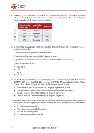 170 www.edgarabreu.com.br
EDGAR
ABREU
prof.cursos
prepara você para CERTIFICAÇÕES
25.	Na tabela abaixo, selecione a alternativa que relaciona corretamente o percentual máximo de
Títulos de Renda Fixa, o momento da incidência e as alíquotas de Imposto de Renda Retido na
Fonte em um Fundo de Investimento em Ações.
% Máximo de
Títulos de R.F
Incidência
I.R
Alíquota
a) 33% Resgate 15%
b) 67% Semestral 15%
c) 33% Resgate 20%
d) 67% Semestral 20%
26.	O material de divulgação de distribuição de cotas do fundo fechado deve conter pelo menos as
seguintes informações:
I.	 data do início e encerramento da distribuição.
II.	 nome e endereço do administrador e gestor, se houver.
III.	política de investimento, público alvo e principais características do fundo.
Está(ão) correto o(s) item(s):
a)	 Somente I.
b)	 I e II.
c)	 II e III.
d)	 I, II e III.
27.	Um fundo de investimento possui a composição de sua carteira dividida com 30% em ações
da PETR4, 30% ações da VALE5, 10% em ações da CPFE3 e 30% aplicados em Títulos Públicos
Federais. Sobre a incidência de IOF para este fundo para os seus cotistas:
a)	 Estarão isentos da cobrança de IOF para resgates superiores a 30 dias.
b)	 Estão isentos da cobrança de IOF independentemente da data do resgate.
c)	 Deverão recolher IOF conforme tabela de alíquota regressiva.
d)	 Deverão recolher IOF conforme tabela de alíquota progressiva.
28.	As perdas apuradas no resgate de cotas de fundos de investimento podem ser compensadas,
ressalvadas situações especiais, no mesmo ou em outro fundo de investimento administrado
a)	 Por qualquer pessoa jurídica.
b)	 Pelo mesmo conglomerado financeiro.
c)	 Pela mesma pessoa jurídica.
d)	 Por qualquer associado à ANBIMA.
 
