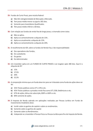 CPA-20 | Módulo 5
171www.edgarabreu.com.br
29.	Fundos de Curto Prazo, para receita federal:
a)	 Não têm obrigatoriedade de Marcação a Mercado.
b)	 Tem prazo médio menor ou igual a 365 dias.
c)	 Somente para Investidores Qualificados.
d)	 Têm prazo médio inferior a 60 dias.
30.	Com relação aos fundos de renda fixa de longo prazo, o chamado come-cotas:
a)	 Não se aplica.
b)	 Aplica-se semestralmente a alíquota de 15% .
c)	 Aplica-se anualmente a alíquota de 15%.
d)	 Aplica-se semestralmente a alíquota de 20%.
31.	O recolhimento do IOF, sobre os fundos de Renda Fixa, é de responsabilidade:
a)	 Dos operadores dos fundos.
b)	 Do custodiante.
c)	 Do gestor.
d)	 Do Administrador.
32.	Um investidor aplica em um FUNDO DE CURTO PRAZO e vai resgatar após 380 dias. Qual é a
alíquota de IR?
a)	 15%
b)	 17,5%
c)	 20%
d)	 22,5%
33.	A composição mínima que um fundo deve ter para ser tributado como fundo de ações deve ser
de:
a)	 35% Títulos públicos como LFT e LTN e etc.
b)	 45% Títulos públicos e privados renda fixa como LFT, CDB, Debêntures e etc.
c)	 67% de ações, bônus de subscrição, BDR’s e ADR’s e etc.
d)	 89% somente de ações.
34.	O Imposto de Renda cobrado em aplicações realizadas por Pessoa Jurídica em Fundo de
Investimento Imobiliário deve:
a)	 Incidir sobre os ganhos de capital e sobre os rendimentos.
b)	 Somente sobre os ganhos de capital.
c)	 Somente sobre os Rendimentos.
d)	 Independe se o investidor é Pessoa Física ou Pessoa Jurídica para fins de Imposto de Renda.
 