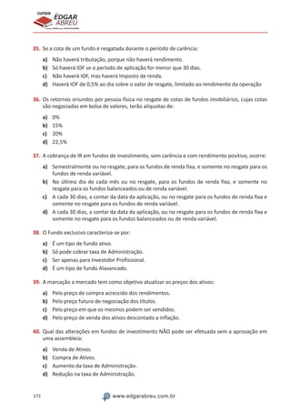 172 www.edgarabreu.com.br
EDGAR
ABREU
prof.cursos
prepara você para CERTIFICAÇÕES
35.	Se a cota de um fundo é resgatada durante o período de carência:
a)	 Não haverá tributação, porque não haverá rendimento.
b)	 Só haverá IOF se o período de aplicação for menor que 30 dias.
c)	 Não haverá IOF, mas haverá Imposto de renda.
d)	 Haverá IOF de 0,5% ao dia sobre o valor de resgate, limitado ao rendimento da operação
36.	Os retornos oriundos por pessoa física no resgate de cotas de fundos imobiliários, cujas cotas
são negociadas em bolsa de valores, terão alíquotas de:
a)	 0%
b)	 15%
c)	 20%
d)	 22,5%
37.	A cobrança de IR em fundos de investimento, sem carência e com rendimento positivo, ocorre:
a)	 Semestralmente ou no resgate, para os fundos de renda fixa, e somente no resgate para os
fundos de renda variável.
b)	 No último dia de cada mês ou no resgate, para os fundos de renda fixa, e somente no
resgate para os fundos balanceados ou de renda variável.
c)	 A cada 30 dias, a contar da data da aplicação, ou no resgate para os fundos de renda fixa e
somente no resgate para os fundos de renda variável.
d)	 A cada 30 dias, a contar da data da aplicação, ou no resgate para os fundos de renda fixa e
somente no resgate para os fundos balanceados ou de renda variável.
38.	O Fundo exclusivo caracteriza-se por:
a)	 É um tipo de fundo ativo.
b)	 Só pode cobrar taxa de Administração.
c)	 Ser apenas para Investidor Profissional.
d)	 É um tipo de fundo Alavancado.
39.	A marcação a mercado tem como objetivo atualizar os preços dos ativos:
a)	 Pelo preço de compra acrescido dos rendimentos.
b)	 Pelo preço futuro de negociação dos títulos.
c)	 Pelo preço em que os mesmos podem ser vendidos.
d)	 Pelo preço de venda dos ativos descontado a inflação.
40.	Qual das alterações em fundos de investimento NÃO pode ser efetuada sem a aprovação em
uma assembleia:
a)	 Venda de Ativos.
b)	 Compra de Ativos.
c)	 Aumento da taxa de Administração.
d)	 Redução na taxa de Administração.
 