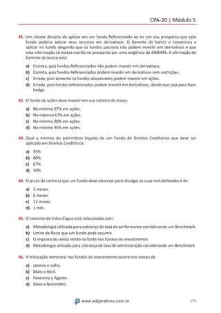 CPA-20 | Módulo 5
173www.edgarabreu.com.br
41.	Um cliente desistiu de aplicar em um fundo Referenciado ao ler em seu prospecto que este
fundo poderia aplicar seus recursos em derivativos. O Gerente do banco o convenceu a
aplicar no fundo alegando que os fundos passivos não podem investir em derivativos e que
esta informação só estava escrita no prospecto por uma exigência da ANBIMA. A afirmação do
Gerente do banco está:
a)	 Correta, pois fundos Referenciados não podem investir em derivativos.
b)	 Correta, pois fundos Referenciados podem investir em derivativos sem restrições.
c)	 Errada, pois somente os fundos alavancados podem investir em ações.
d)	 Errada, pois fundos referenciados podem investir em derivativos, desde que seja para fazer
hedge.
42.	O fundo de ações deve investir em sua carteira de ativos:
a)	 No mínimo 67% em ações.
b)	 No máximo 67% em ações.
c)	 No mínimo 80% em ações.
d)	 No mínimo 95% em ações.
43.	Qual o mínimo do patrimônio Líquido de um Fundo de Direitos Creditórios que deve ser
aplicado em Direitos Creditórios:
a)	 95%
b)	 80%
c)	 67%
d)	 50%
44.	O prazo de carência que um fundo deve observar para divulgar as suas rentabilidades é de:
a)	 2 meses.
b)	 6 meses.
c)	 12 meses.
d)	 1 mês.
45.	O conceito de linha d’agua está relacionado com:
a)	 Metodologia utilizada para cobrança de taxa de performance considerando um Benchmark.
b)	 Limite de Risco que um fundo pode assumir.
c)	 O imposto de renda retido na fonte nos fundos de investimento.
d)	 Metodologia utilizada para cobrança de taxa de administração considerando um Benchmark.
46.	A tributação semestral nos fundos de investimento ocorre nos meses de
a)	 Janeiro e Julho.
b)	 Maio e Abril.
c)	 Fevereiro e Agosto.
d)	 Maio e Novembro.
 