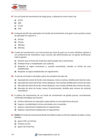 174 www.edgarabreu.com.br
EDGAR
ABREU
prof.cursos
prepara você para CERTIFICAÇÕES
47.	Em um fundo de investimento de longo prazo, a alíquota do come-cotas é de
a)	 22,5%
b)	 20%
c)	 17,5%
d)	 15%
48.	A alíquota de IOF para aplicações em Fundos de Investimento será igual a zero quando o prazo
de aplicação for superior a:
a)	 20 dias.
b)	 29 dias.
c)	 180 dias.
d)	 360 dias.
49.	Fundos de investimento é um instrumento por meio do qual um ou mais indivíduos aderem a
um condomínio de investidores cujos recursos são administrados por um gestor profissional.
Cabe ao gestor:
a)	 Garantir que os títulos de renda fixa sejam levados até o vencimento.
b)	 Predeterminar a rentabilidade a ser auferida.
c)	 Respeitar as regras contratuais e, quando conveniente, exceder os limites de risco
estabelecidos.
d)	 Respeitar as regras estabelecidas em regulamento.
50.	 A cota de um fundo é calculada a partir do somatório do valor de:
a)	 Aquisição dos ativos do fundo, mais despesas, menos receitas, dividido pelo total de cotas.
b)	 Aquisição dos ativos do fundo, menos despesas, mais receitas dividido pelo número de cotas.
c)	 Mercado dos ativos do fundo, menos despesas, mais receitas dividido pelo número de cotas.
d)	 Mercado do ativo do fundo, menos IR provisionado, dividido pelo número de cotistas/
investidores.
51.	A política de investimento de um fundo de investimento de gestão passiva, normalmente,
contempla estratégias que buscam:
a)	 Ganhos adicionais em operações especulativas no mercado futuro de juros.
b)	 Superar a rentabilidade mínima contratada com o investidor.
c)	 Superar o benchmark estabelecido em regulamento.
d)	 Replicar o benchmark estabelecido no regulamento.
52.	(2235) Um fundo de investimento Renda Fixa Referenciado no CDI tem objetivo de obter a renta-
bilidade:
a)	 Igual o CDI, no mínimo.
b)	 Próximo ao CDI.
c)	 Igual à da renda fixa.
 
