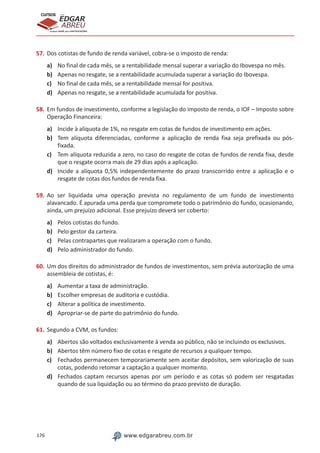 176 www.edgarabreu.com.br
EDGAR
ABREU
prof.cursos
prepara você para CERTIFICAÇÕES
57.	Dos cotistas de fundo de renda variável, cobra-se o imposto de renda:
a)	 No final de cada mês, se a rentabilidade mensal superar a variação do Ibovespa no mês.
b)	 Apenas no resgate, se a rentabilidade acumulada superar a variação do Ibovespa.
c)	 No final de cada mês, se a rentabilidade mensal for positiva.
d)	 Apenas no resgate, se a rentabilidade acumulada for positiva.
58.	Em fundos de investimento, conforme a legislação do imposto de renda, o IOF – Imposto sobre
Operação Financeira:
a)	 Incide à alíquota de 1%, no resgate em cotas de fundos de investimento em ações.
b)	 Tem alíquota diferenciadas, conforme a aplicação de renda fixa seja prefixada ou pós-
fixada.
c)	 Tem alíquota reduzida a zero, no caso do resgate de cotas de fundos de renda fixa, desde
que o resgate ocorra mais de 29 dias após a aplicação.
d)	 Incide a alíquota 0,5% independentemente do prazo transcorrido entre a aplicação e o
resgate de cotas dos fundos de renda fixa.
59.	Ao ser liquidada uma operação prevista no regulamento de um fundo de investimento
alavancado. É apurada uma perda que compromete todo o patrimônio do fundo, ocasionando,
ainda, um prejuízo adicional. Esse prejuízo deverá ser coberto:
a)	 Pelos cotistas do fundo.
b)	 Pelo gestor da carteira.
c)	 Pelas contrapartes que realizaram a operação com o fundo.
d)	 Pelo administrador do fundo.
60.	Um dos direitos do administrador de fundos de investimentos, sem prévia autorização de uma
assembleia de cotistas, é:
a)	 Aumentar a taxa de administração.
b)	 Escolher empresas de auditoria e custódia.
c)	 Alterar a política de investimento.
d)	 Apropriar-se de parte do patrimônio do fundo.
61.	Segundo a CVM, os fundos:
a)	 Abertos são voltados exclusivamente à venda ao público, não se incluindo os exclusivos.
b)	 Abertos têm número fixo de cotas e resgate de recursos a qualquer tempo.
c)	 Fechados permanecem temporariamente sem aceitar depósitos, sem valorização de suas
cotas, podendo retomar a captação a qualquer momento.
d)	 Fechados captam recursos apenas por um período e as cotas só podem ser resgatadas
quando de sua liquidação ou ao término do prazo previsto de duração.
 