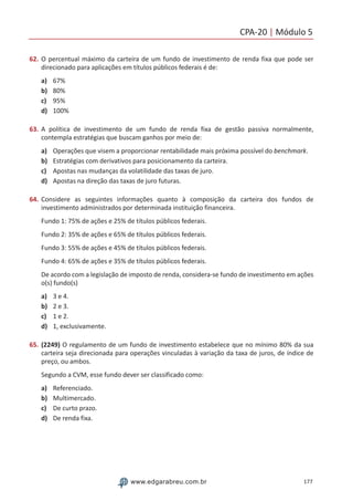 CPA-20 | Módulo 5
177www.edgarabreu.com.br
62.	O percentual máximo da carteira de um fundo de investimento de renda fixa que pode ser
direcionado para aplicações em títulos públicos federais é de:
a)	 67%
b)	 80%
c)	 95%
d)	 100%
63.	A política de investimento de um fundo de renda fixa de gestão passiva normalmente,
contempla estratégias que buscam ganhos por meio de:
a)	 Operações que visem a proporcionar rentabilidade mais próxima possível do benchmark.
b)	 Estratégias com derivativos para posicionamento da carteira.
c)	 Apostas nas mudanças da volatilidade das taxas de juro.
d)	 Apostas na direção das taxas de juro futuras.
64.	Considere as seguintes informações quanto à composição da carteira dos fundos de
investimento administrados por determinada instituição financeira.
Fundo 1: 75% de ações e 25% de títulos públicos federais.
Fundo 2: 35% de ações e 65% de títulos públicos federais.
Fundo 3: 55% de ações e 45% de títulos públicos federais.
Fundo 4: 65% de ações e 35% de títulos públicos federais.
De acordo com a legislação de imposto de renda, considera-se fundo de investimento em ações
o(s) fundo(s)
a)	 3 e 4.
b)	 2 e 3.
c)	 1 e 2.
d)	 1, exclusivamente.
65.	(2249) O regulamento de um fundo de investimento estabelece que no mínimo 80% da sua
carteira seja direcionada para operações vinculadas à variação da taxa de juros, de índice de
preço, ou ambos.
Segundo a CVM, esse fundo dever ser classificado como:
a)	 Referenciado.
b)	 Multimercado.
c)	 De curto prazo.
d)	 De renda fixa.
 