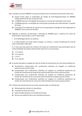 178 www.edgarabreu.com.br
EDGAR
ABREU
prof.cursos
prepara você para CERTIFICAÇÕES
66.	A existência do selo ANBIMA na capa do prospecto de um fundo de investimento indica que:
a)	 Aquele fundo segue as disposições do Código de Auto-Regulamentação da ANBIMA
independentemente das normas da CVM.
b)	 A ANBIMA aprovou a divulgação do prospecto e recomenda a aplicação neste fundo.
c)	 A ANBIMA garante a veracidade das informações prestadas pelo administrador a respeito
do fundo.
d)	 O prospecto foi elaborado de acordo com as disposições do Código de Auto Regulação da
ANBIMA e com as normas da CVM.
67.	Segundo as diretrizes de Marcação a Mercado da ANBIMA para a Indústria de Fundo de
Investimento, são princípios a serem observados:
I.	 As metodologias devem ser públicas.
II.	 O administrador do fundo deverá divulgar, no mínimo, a versão simplificada do manual
sobre a Marcação a Mercado.
III.	O ativo que faça parte das carteiras de fundos de investimento cuja precificação seja de
responsabilidade do próprio administrador deverá ter um único preço.
a)	 I e II, apenas.
b)	 I e III, apenas.
c)	 I, II e III.
d)	 II e III, apenas.
68.	As perdas apuradas no resgate de cotas de fundos de investimento de curto prazo poderão ser:
a)	 Parcialmente compensadas com rendimentos auferidos em resgates ou incidências
posteriores do mesmo fundo.
b)	 Compensadas com rendimentos auferidos em resgates ou incidências posteriores de
fundos de investimento de longo prazo administrados pela mesma pessoa jurídica.
c)	 Compensadas com rendimentos auferidos em resgates ou incidências posteriores de
fundos de investimento de curto prazo administrados por qualquer pessoa jurídica.
d)	 Compensadas com rendimentos auferidos em resgates ou incidências posteriores de
fundos de investimentos de curto prazo administrados pela mesma pessoa jurídica.
69.	A Política de investimento de um fundo somente pode ser alterada por:
a)	 Deliberação dos cotistas em assembleia.
b)	 Flutuação de preço dos ativos.
c)	 Determinação do gestor em benefício do fundo.
d)	 Normas da auditoria interna da instituição financeira.
 