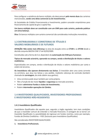 18 www.edgarabreu.com.br
EDGAR
ABREU
prof.cursos
prepara você para CERTIFICAÇÕES
Para configurar a existência do banco múltiplo, ele deve possuir pelo menos duas das carteiras
mencionadas, sendo uma delas comercial ou de investimentos.
As Sociedades de Crédito Financiamento e Investimento, podem conceder empréstimos para
financiamento de capital de giro e capital fixo.
Um banco múltiplo deve ser constituído com um CNPJ para cada carteira, podendo publicar
um único balanço.
Dica: Os bancos múltiplos com carteira comercial são considerados instituições monetárias.
1.3 DISTRIBUIDORAS E CORRETORAS DE TÍTULOS E
VALORES MOBILIÁRIOS E DE FUTUROS
ATENÇÃO: Não existe mais diferença na área de atuação entre as CTVM e as DTVM desde a
decisão conjunta BACEN-CVM 17 de 02/03/2009.
Constituídas sob a forma de S.A, dependem da autorização do CVM para funcionar;
Típicas do mercado acionário, operando na compra, venda e distribuição de títulos e valores
mobiliários;
Especializadas em compra, venda e distribuição de títulos e valores mobiliários por conta e
ordem de terceiros.
Os investidores não operam diretamente nas bolsas. O investidor abre uma conta corrente
na corretora, que atua nas bolsas a seu pedido, mediante cobrança de comissão (também
chamada de corretagem, de onde obtém seus ganhos).
•	 Uma corretora pode atuar também por conta própria;
•	 Têm a função de dar maior liquidez e segurança ao mercado acionário;
•	Podem administrar fundos e clubes de Investimento;
•	Podem intermediar operações de Câmbio.
1.4 INVESTIDORES QUALIFICADOS, INVESTIDORES PROFISSIONAIS
E INVESTIDORES NÃO-RESIDENTES
1.4.1 Investidores Qualificados
Investidores Qualificados são aqueles que, segundo o órgão regulador, tem mais condições
do que o investidor comum de entender o mercado financeiro. A vantagem de se tornar um
Investidor Qualificado é a possibilidade de ingressar em fundos restritos, como por exemplo,
Fundos de Direitos Creditórios – FIDC (Exclusivo para Investidores Qualificados)
São considerados INVESTIDOR QUALIFICADO:
1.	 Investidores Profissionais.
 