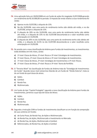 180 www.edgarabreu.com.br
EDGAR
ABREU
prof.cursos
prepara você para CERTIFICAÇÕES
74.	Uma aplicação feita em 20/03/2008 em um fundo de ações foi resgatada 31/07/2008 gerando
um rendimento de R$ 26.000,00 no período. O imposto de renda relativo a esse rendimento foi
retido:
a)	 Apenas no dia 31/07/08, à alíquota de 15%.
b)	 No dia 31/05/08, caso uma parte do rendimento tenha sido obtida até então, e no dia
31/07/08, sempre a alíquota de 15%.
c)	 À alíquota de 20% no dia 31/05/08, caso uma parte do rendimento tenha sido obtida
até então, e a alíquota de 15% no dia 31/07/08 descontando-se o valor recolhido como
antecipação em 31/05/08.
d)	 À alíquota de 20% no dia 31/05/08, caso uma parte do rendimento tenha sido obtida até
então, e a alíquota de 22,5% no dia 31/07/08 descontando-se o valor recolhido como
antecipação em 31/05/08.
75.	De acordo com a nova classificação da Anbima para Fundos de Investimentos, os investimentos
estão divididos em três níveis, sendo:
a)	 1º nível: Classe de Ativos, 2º nível: Riscos e 3º nível: Estratégias de Investimentos.
b)	 1º nível: Riscos, 2º nível: Classe de Ativos e 3º nível: Estratégias de Investimentos.
c)	 1º nível: Classe de Ativos, 2º nível: Estratégias de Investimentos e 3º nível: Riscos.
d)	 1º nível: Classe de Ativos, 2º nível: Riscos e 3º nível: Teoria de Portfólio.
76.	O “Terceiro Nível” da classificação de fundos de Anbima trata da “Estratégia de Investimentos
do Fundo”. Quando nesse nível estivermos falando de um fundo de “Dívida Externa”, trata-se
de um fundo de qual classe de ativos:
a)	 Ações.
b)	 Cambial.
c)	 Renda Fixa.
d)	 Multimercado.
77.	Um fundo do tipo “Capital Protegido” segundo a nova classificação da Anbima para Fundos de
Investimentos, pertence a que tipo de Classe de Ativos:
a)	 Ações.
b)	 Cambial.
c)	 Renda fixa.
d)	 Multimercado.
78.	Segundo a Instrução CVM os fundos de investimento classificam-se em função da composição
de suas carteiras em fundos
a)	 de Curto Prazo, de Renda Fixa, de Ações e Multimercado.
b)	 de Renda Fixa, de Ações, Multimercado e Investimento no Mercado.
c)	 de Renda Fixa, de Ações, Multimercado e Cambial.
d)	 Referenciados, de Renda Fixa, de Ações e Cambial
 