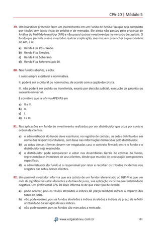 CPA-20 | Módulo 5
181www.edgarabreu.com.br
79.	Um investidor pretende fazer um investimento em um Fundo de Renda Fixa que seja composto
por títulos com baixo risco de crédito e de mercado. Ele ainda não passou pelo processo de
Análise do Perfil do Investidor (API) e não possui outros investimentos no mercado de capitais. O
fundo que permite a esse investidor realizar a aplicação, mesmo sem preencher o questionário
do API, é o:
a)	 Renda Fixa Pós-Fixado.
b)	 Renda Fixa Simples.
c) 	 Renda Fixa Soberano.
d)	 Renda Fixa Referenciado DI.
80.	Nos fundos abertos, a cota.
I. será sempre escritural e nominativa.
II. poderá ser escritural ou nominativa, de acordo com a opção do cotista.
III. não poderá ser cedida ou transferida, exceto por decisão judicial, execução de garantia ou
sucessão universal.
É correto o que se afirma APENAS em
a)	 II e III.
b)	 II.
c)	 I.
d)	 I e III.
81.	Nas aplicações em fundo de investimento realizadas por um distribuidor que atua por conta e
ordem de clientes.
a)	 o administrador do fundo deve escriturar, no registro de cotistas, as cotas distribuídas em
nome dos respectivos titulares, com base nas informações fornecidas pelo distribuidor.
b)	 as cotas desses clientes devem ser resgatadas caso o contrato firmado entre o fundo e o
distribuidor seja rescindido.
c)	 o distribuidor pode comparecer e votar nas Assembleias Gerais de cotistas do fundo,
representado os interesses de seus clientes, desde que munido de procuração com poderes
específicos.
d)	 o administrador do fundo é o responsável por reter e recolher os tributos incidentes nos
resgates das cotas desses clientes.
82.	Um possível investidor informa que era cotista de um fundo referenciado ao IGP-M e que um
mês de significativas altas do índice e da taxa de juros, sua aplicação incorreu em rentabilidade
negativa. Um profissional CPA-20 deve informa-lo de que esse tipo de evento:
a)	 pode ocorrer, pois os títulos atrelados a índices de preço também sofrem o impacto das
taxas de juros.
b)	 não pode ocorrer, pois os fundos atrelados a índices atrelados a índices de preço de refletir
a totalidade da variação desses índices.
c)	 não pode ocorrer, pois os fundos são marcados a mercado.
 