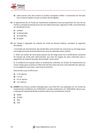 182 www.edgarabreu.com.br
EDGAR
ABREU
prof.cursos
prepara você para CERTIFICAÇÕES
d)	 pode ocorrer, pois nem sempre os fundos conseguem refletir o movimento do mercado
com a mesma rapidez em que os índices são divulgados.
83.	O regulamento de um fundo de investimento estabelece como principal fator de risco de sua
carteira a variação da taxa de juros e/ou de índices de preços. Segundo a CVM, esse fundo deve
ser classificado como:
a)	 cambial
b)	 multimercado.
c)	 de renda fixa.
d)	 de ações.
84.	Em relação à legislação do imposto de renda da Receita Federal, considere as seguintes
afirmativas:
I. Os fundos de investimentos são classificados como fundos de curto prazo ou de longo prazo
em função do tempo de permanência dos recursos aplicados pelos cotistas.
II. Tanto nos fundos de curto prazo quanto nos de longo prazo há o recolhimento semestral
do imposto de renda pelo administrador, por meio de resgate de cotas suficientes para o
pagamento do imposto apurado, denominado come-cotas.
III. A incidência do imposto sobre os rendimentos auferidos em fundos de investimentos de
curto e longo prazo ocorrerá no último dia útil dos meses de maio e de novembro de cada ano,
ou no resgate de suas cotas, o que ocorrer primeiro.
Está correto o que se afirma em:
a)	 I e III, apenas.
b)	 I, II e III.
c)	 II e III, apenas.
d)	 I e II, apenas.
85.	(21907) Uma Pessoa Jurídica tributada pelo Lucro Real fez uma aplicação em um Fundo de
Investimentos Imobiliário em 15/02/2015 e recebe rendimentos em 16/05/2016. Nesse caso,
a alíquota de Imposto de Renda incidente sobre esses rendimentos será de:
a)	 0,00%
b)	 22,50%
c)	 20%
d)	 15%
 
