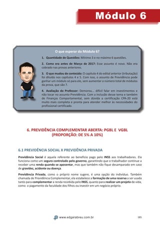 185
Módulo 6
www.edgarabreu.com.br
O que esperar do Módulo 6?
1.	 Quantidade de Questões: Mínimo 3 e no máximo 6 questões.
2.	 Como era antes de Março de 2017: Esse assunto é novo. Não era
cobrado nas provas anteriores.
3.	 O que mudou de conteúdo: O capítulo 4 do edital anterior (tributação)
foi diluído nos capítulos 4 e 5. Com isso, o assunto de Previdência pode
ganhar um módulo só para ele, sem aumentar o número total de módulos
da prova, que são 7.
4.	 Avaliação do Professor: Demorou... difícil falar em investimentos e
não tocar no assunto Previdência. Com a inclusão desse tema e também
de Finanças Comportamental, sem dúvida a certificação CPA-20 está
muito mais completa e pronta para atender melhor às necessidades do
profissional certificado.
6. PREVIDÊNCIA COMPLEMENTAR ABERTA: PGBL E VGBL
(PROPORÇÃO: DE 5% A 10%)
6.1 PREVIDÊNCIA SOCIAL X PREVIDÊNCIA PRIVADA
Previdência Social é aquela referente ao benefício pago pelo INSS aos trabalhadores. Ela
funciona como um seguro controlado pelo governo, garantindo que o trabalhador continue a
receber uma renda quando se aposentar, mas que também não fique desamparado em caso
de gravidez, acidente ou doença.
Previdência Privada, como o próprio nome sugere, é uma opção do indivíduo. Também
chamada de Previdência Complementar, ela estabelece a formação de uma reserva a ser usada
tanto para complementar a renda recebida pelo INSS, quanto para realizar um projeto de vida,
como o pagamento da faculdade dos filhos ou investir em um negócio próprio.
 