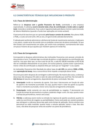 186 www.edgarabreu.com.br
EDGAR
ABREU
prof.cursos
prepara você para CERTIFICAÇÕES
6.2 CARACTERÍSTICAS TÉCNICAS QUE INFLUENCIAM O PRODUTO
6.2.1 Taxas de Administração
Refere-se às despesas com a gestão financeira do fundo, contratada a uma empresa
especializada. A cobrança ocorre durante toda a fase de contribuição e incide sobre o capital
total, incluindo o rendimento. Esse custo é regulamentado pelo Banco Central e pela Comissão
de Valores Mobiliários (quando o fundo tiver aplicações em renda variável).
O percentual da taxa tem que ser aprovado pela Susep e constar do contrato. Nos planos VGBL
e PGBL, o custo varia de 0,5% a 4% ao ano, em geral sendo cobrada diariamente.
É cobrada pela tarefa de administrar o dinheiro do fundo de investimento exclusivo, criado para
o seu plano, e pode variar de acordo com as condições comerciais do plano contratado. Os que
têm fundos com investimentos em ações, por serem mais complexos, normalmente têm taxas
um pouco maiores do que aqueles que investem apenas em renda fixa.
6.2.2 Taxas de Carregamento
Corresponde às despesas administrativas das instituições financeiras com pessoal, emissão de
documentos e lucro. É cobrada logo na entrada do plano e a cada depósito ou contribuição que
você faz. Isso quer dizer que, se esse custo for de 5%, a cada R$ 100,00 investidos só R$ 95,00
vão ser creditados efetivamente no seu plano. Em outras palavras, quanto maior o percentual,
menor a fatia da contribuição ou depósito feita por você que vai “engordar” o seu capital.
As instituições financeiras têm liberdade de cobrar taxas de até 10% nos planos VGBL e PGBL,
com aprovação da Susep, mas a concorrência forte impede a imposição desse limite.
Ela serve para cobrir despesas de corretagem e administração. Na maioria dos casos, a cobrança
dessa taxa não ultrapassa 5% sobre o valor de cada contribuição que você fizer. No mercado há
três formas de taxa de carregamento, dependendo do plano contratado. São elas:
1.	Antecipada: incide no momento do aporte. Esta taxa é decrescente em função do valor
do aporte e do montante acumulado. Ou seja, quanto maior o valor do aporte ou quanto
maior o montante acumulado, menor será a taxa de carregamento antecipada.
2.	Postecipada: incide somente em caso de portabilidade ou resgates. É decrescente em
função do tempo de permanência no plano, podendo chegar a zero. Ou seja, quanto maior
o tempo de permanência, menor será a taxa.
3.	Híbrida: a cobrança ocorre tanto na entrada (no ingresso de aportes ao plano), quanto na
saída (na ocorrência de resgates ou portabilidades). Como você pode ver, existem produtos
que extinguem a cobrança dessa taxa após certo tempo de aplicação. Outros atrelam esse
percentual ao saldo investido: quanto maior o volume aplicado, menor a taxa. Nos dois
casos, não deixe de pesquisar antes de escolher seu plano de previdência.
 