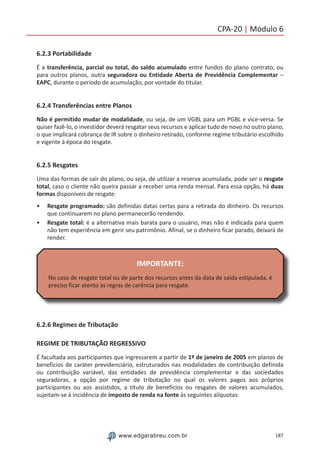 187www.edgarabreu.com.br
CPA-20 | Módulo 6
6.2.3 Portabilidade
É a transferência, parcial ou total, do saldo acumulado entre fundos do plano contrato, ou
para outros planos, outra seguradora ou Entidade Aberta de Previdência Complementar –
EAPC, durante o período de acumulação, por vontade do titular.
6.2.4 Transferências entre Planos
Não é permitido mudar de modalidade, ou seja, de um VGBL para um PGBL e vice-versa. Se
quiser fazê-lo, o investidor deverá resgatar seus recursos e aplicar tudo de novo no outro plano,
o que implicará cobrança de IR sobre o dinheiro retirado, conforme regime tributário escolhido
e vigente à época do resgate.
6.2.5 Resgates
Uma das formas de sair do plano, ou seja, de utilizar a reserva acumulada, pode ser o resgate
total, caso o cliente não queira passar a receber uma renda mensal. Para essa opção, há duas
formas disponíveis de resgate:
•• Resgate programado: são definidas datas certas para a retirada do dinheiro. Os recursos
que continuarem no plano permanecerão rendendo.
•• Resgate total: é a alternativa mais barata para o usuário, mas não é indicada para quem
não tem experiência em gerir seu patrimônio. Afinal, se o dinheiro ficar parado, deixará de
render.
IMPORTANTE:
No caso de resgate total ou de parte dos recursos antes da data de saída estipulada, é
preciso ficar atento às regras de carência para resgate.
6.2.6 Regimes de Tributação
REGIME DE TRIBUTAÇÃO REGRESSIVO
É facultada aos participantes que ingressarem a partir de 1º de janeiro de 2005 em planos de
benefícios de caráter previdenciário, estruturados nas modalidades de contribuição definida
ou contribuição variável, das entidades de previdência complementar e das sociedades
seguradoras, a opção por regime de tributação no qual os valores pagos aos próprios
participantes ou aos assistidos, a título de benefícios ou resgates de valores acumulados,
sujeitam-se à incidência de imposto de renda na fonte às seguintes alíquotas:
 