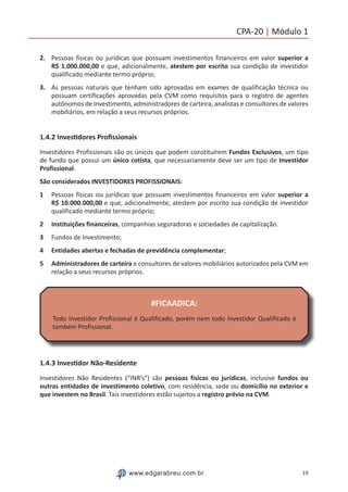 19www.edgarabreu.com.br
CPA-20 | Módulo 1
2.	 Pessoas físicas ou jurídicas que possuam investimentos financeiros em valor superior a
R$ 1.000.000,00 e que, adicionalmente, atestem por escrito sua condição de investidor
qualificado mediante termo próprio;
3.	 As pessoas naturais que tenham sido aprovadas em exames de qualificação técnica ou
possuam certificações aprovadas pela CVM como requisitos para o registro de agentes
autônomos de investimento, administradores de carteira, analistas e consultores de valores
mobiliários, em relação a seus recursos próprios.
1.4.2 Investidores Profissionais
Investidores Profissionais são os únicos que podem constituírem Fundos Exclusivos, um tipo
de fundo que possui um único cotista, que necessariamente deve ser um tipo de Investidor
Profissional.
São considerados INVESTIDORES PROFISSIONAIS:
1	 Pessoas físicas ou jurídicas que possuam investimentos financeiros em valor superior a
R$ 10.000.000,00 e que, adicionalmente, atestem por escrito sua condição de investidor
qualificado mediante termo próprio;
2	 Instituições financeiras, companhias seguradoras e sociedades de capitalização.
3	 Fundos de Investimento;
4	 Entidades abertas e fechadas de previdência complementar;
5	 Administradores de carteira e consultores de valores mobiliários autorizados pela CVM em
relação a seus recursos próprios.
#FICAADICA:
Todo Investidor Profissional é Qualificado, porém nem todo Investidor Qualificado é
também Profissional.
1.4.3 Investidor Não-Residente
Investidores Não Residentes (“INR’s”) são pessoas físicas ou jurídicas, inclusive fundos ou
outras entidades de investimento coletivo, com residência, sede ou domicílio no exterior e
que investem no Brasil. Tais investidores estão sujeitos a registro prévio na CVM.
 