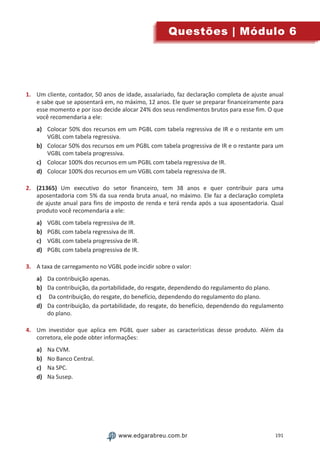 191www.edgarabreu.com.brwww.edgarabreu.com.br
Questões | Módulo 6
1.	 Um cliente, contador, 50 anos de idade, assalariado, faz declaração completa de ajuste anual
e sabe que se aposentará em, no máximo, 12 anos. Ele quer se preparar financeiramente para
esse momento e por isso decide alocar 24% dos seus rendimentos brutos para esse fim. O que
você recomendaria a ele:
a)	 Colocar 50% dos recursos em um PGBL com tabela regressiva de IR e o restante em um
VGBL com tabela regressiva.
b)	 Colocar 50% dos recursos em um PGBL com tabela progressiva de IR e o restante para um
VGBL com tabela progressiva.
c)	 Colocar 100% dos recursos em um PGBL com tabela regressiva de IR.
d)	 Colocar 100% dos recursos em um VGBL com tabela regressiva de IR.
2.	 (21365) Um executivo do setor financeiro, tem 38 anos e quer contribuir para uma
aposentadoria com 5% da sua renda bruta anual, no máximo. Ele faz a declaração completa
de ajuste anual para fins de imposto de renda e terá renda após a sua aposentadoria. Qual
produto você recomendaria a ele:
a)	 VGBL com tabela regressiva de IR.
b)	 PGBL com tabela regressiva de IR.
c)	 VGBL com tabela progressiva de IR.
d)	 PGBL com tabela progressiva de IR.
3.	 A taxa de carregamento no VGBL pode incidir sobre o valor:
a)	 Da contribuição apenas.
b)	 Da contribuição, da portabilidade, do resgate, dependendo do regulamento do plano.
c)	 Da contribuição, do resgate, do benefício, dependendo do regulamento do plano.
d)	 Da contribuição, da portabilidade, do resgate, do benefício, dependendo do regulamento
do plano.
4.	 Um investidor que aplica em PGBL quer saber as características desse produto. Além da
corretora, ele pode obter informações:
a)	 Na CVM.
b)	 No Banco Central.
c)	 Na SPC.
d)	 Na Susep.
 