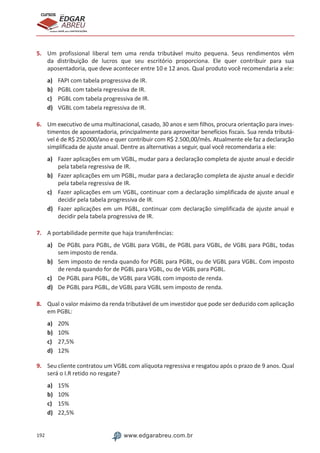 192 www.edgarabreu.com.br
EDGAR
ABREU
prof.cursos
prepara você para CERTIFICAÇÕES
5.	 Um profissional liberal tem uma renda tributável muito pequena. Seus rendimentos vêm
da distribuição de lucros que seu escritório proporciona. Ele quer contribuir para sua
aposentadoria, que deve acontecer entre 10 e 12 anos. Qual produto você recomendaria a ele:
a)	 FAPI com tabela progressiva de IR.
b)	 PGBL com tabela regressiva de IR.
c)	 PGBL com tabela progressiva de IR.
d)	 VGBL com tabela regressiva de IR.
6.	 Um executivo de uma multinacional, casado, 30 anos e sem filhos, procura orientação para inves-
timentos de aposentadoria, principalmente para aproveitar benefícios fiscais. Sua renda tributá-
vel é de R$ 250.000/ano e quer contribuir com R$ 2.500,00/mês. Atualmente ele faz a declaração
simplificada de ajuste anual. Dentre as alternativas a seguir, qual você recomendaria a ele:
a)	 Fazer aplicações em um VGBL, mudar para a declaração completa de ajuste anual e decidir
pela tabela regressiva de IR.
b)	 Fazer aplicações em um PGBL, mudar para a declaração completa de ajuste anual e decidir
pela tabela regressiva de IR.
c)	 Fazer aplicações em um VGBL, continuar com a declaração simplificada de ajuste anual e
decidir pela tabela progressiva de IR.
d)	 Fazer aplicações em um PGBL, continuar com declaração simplificada de ajuste anual e
decidir pela tabela progressiva de IR.
7.	 A portabilidade permite que haja transferências:
a)	 De PGBL para PGBL, de VGBL para VGBL, de PGBL para VGBL, de VGBL para PGBL, todas
sem imposto de renda.
b)	 Sem imposto de renda quando for PGBL para PGBL, ou de VGBL para VGBL. Com imposto
de renda quando for de PGBL para VGBL, ou de VGBL para PGBL.
c)	 De PGBL para PGBL, de VGBL para VGBL com imposto de renda.
d)	 De PGBL para PGBL, de VGBL para VGBL sem imposto de renda.
8.	 Qual o valor máximo da renda tributável de um investidor que pode ser deduzido com aplicação
em PGBL:
a)	 20%
b)	 10%
c)	 27,5%
d)	 12%
9.	 Seu cliente contratou um VGBL com alíquota regressiva e resgatou após o prazo de 9 anos. Qual
será o I.R retido no resgate?
a)	 15%
b)	 10%
c)	 15%
d)	 22,5%
 