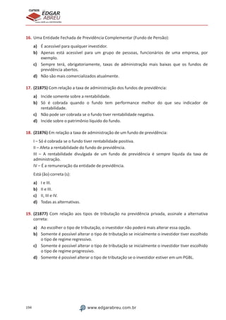 194 www.edgarabreu.com.br
EDGAR
ABREU
prof.cursos
prepara você para CERTIFICAÇÕES
16.	Uma Entidade Fechada de Previdência Complementar (Fundo de Pensão):
a)	 É acessível para qualquer investidor.
b)	 Apenas está acessível para um grupo de pessoas, funcionários de uma empresa, por
exemplo.
c)	 Sempre terá, obrigatoriamente, taxas de administração mais baixas que os fundos de
previdência abertos.
d)	 Não são mais comercializados atualmente.
17.	(21875) Com relação a taxa de administração dos fundos de previdência:
a)	 Incide somente sobre a rentabilidade.
b)	 Só é cobrada quando o fundo tem performance melhor do que seu indicador de
rentabilidade.
c)	 Não pode ser cobrada se o fundo tiver rentabilidade negativa.
d)	 Incide sobre o patrimônio líquido do fundo.
18.	(21876) Em relação a taxa de administração de um fundo de previdência:
I – Só é cobrada se o fundo tiver rentabilidade positiva.
II – Afeta a rentabilidade do fundo de previdência.
III – A rentabilidade divulgada de um fundo de previdência é sempre líquida da taxa de
administração.
IV – É a remuneração da entidade de previdência.
Está (ão) correta (s):
a)	 I e III.
b)	 II e III.
c)	 II, III e IV.
d)	 Todas as alternativas.
19.	(21877) Com relação aos tipos de tributação na previdência privada, assinale a alternativa
correta:
a)	 Ao escolher o tipo de tributação, o investidor não poderá mais alterar essa opção.
b)	 Somente é possível alterar o tipo de tributação se inicialmente o investidor tiver escolhido
o tipo de regime regressivo.
c)	 Somente é possível alterar o tipo de tributação se inicialmente o investidor tiver escolhido
o tipo de regime progressivo.
d)	 Somente é possível alterar o tipo de tributação se o investidor estiver em um PGBL.
 