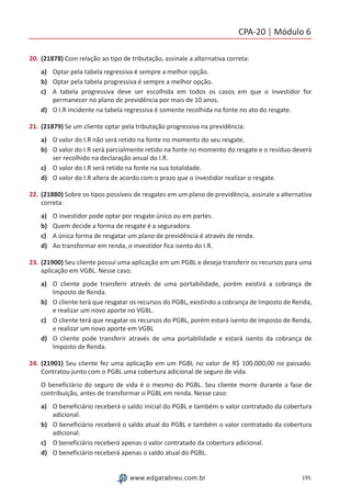 CPA-20 | Módulo 6
195www.edgarabreu.com.br
20.	(21878) Com relação ao tipo de tributação, assinale a alternativa correta:
a)	 Optar pela tabela regressiva é sempre a melhor opção.
b)	 Optar pela tabela progressiva é sempre a melhor opção.
c)	 A tabela progressiva deve ser escolhida em todos os casos em que o investidor for
permanecer no plano de previdência por mais de 10 anos.
d)	 O I.R incidente na tabela regressiva é somente recolhida na fonte no ato do resgate.
21.	(21879) Se um cliente optar pela tributação progressiva na previdência:
a)	 O valor do I.R não será retido na fonte no momento do seu resgate.
b)	 O valor do I.R será parcialmente retido na fonte no momento do resgate e o resíduo deverá
ser recolhido na declaração anual do I.R.
c)	 O valor do I.R será retido na fonte na sua totalidade.
d)	 O valor do I.R altera de acordo com o prazo que o investidor realizar o resgate.
22.	(21880) Sobre os tipos possíveis de resgates em um plano de previdência, assinale a alternativa
correta:
a)	 O investidor pode optar por resgate único ou em partes.
b)	 Quem decide a forma de resgate é a seguradora.
c)	 A única forma de resgatar um plano de previdência é através de renda.
d)	 Ao transformar em renda, o investidor fica isento do I.R.
23.	(21900) Seu cliente possui uma aplicação em um PGBL e deseja transferir os recursos para uma
aplicação em VGBL. Nesse caso:
a)	 O cliente pode transferir através de uma portabilidade, porém existirá a cobrança de
Imposto de Renda.
b)	 O cliente terá que resgatar os recursos do PGBL, existindo a cobrança de Imposto de Renda,
e realizar um novo aporte no VGBL.
c)	 O cliente terá que resgatar os recursos do PGBL, porém estará isento de Imposto de Renda,
e realizar um novo aporte em VGBL
d)	 O cliente pode transferir através de uma portabilidade e estará isento da cobrança de
Imposto de Renda.
24.	(21901) Seu cliente fez uma aplicação em um PGBL no valor de R$ 100.000,00 no passado.
Contratou junto com o PGBL uma cobertura adicional de seguro de vida.
O beneficiário do seguro de vida é o mesmo do PGBL. Seu cliente morre durante a fase de
contribuição, antes de transformar o PGBL em renda. Nesse caso:
a)	 O beneficiário receberá o saldo inicial do PGBL e também o valor contratado da cobertura
adicional.
b)	 O beneficiário receberá o saldo atual do PGBL e também o valor contratado da cobertura
adicional.
c)	 O beneficiário receberá apenas o valor contratado da cobertura adicional.
d)	 O beneficiário receberá apenas o saldo atual do PGBL.
 