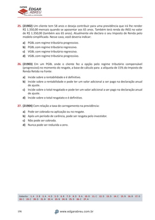 196 www.edgarabreu.com.br
EDGAR
ABREU
prof.cursos
prepara você para CERTIFICAÇÕES
25.	(21902) Um cliente tem 58 anos e deseja contribuir para uma previdência que irá lhe render
R$ 1.350,00 mensais quando se aposentar aos 65 anos. Também terá renda do INSS no valor
de R$ 1.350,00 (também aos 65 anos). Atualmente ele declara o seu Imposto de Renda pelo
modelo simplificado. Nesse caso, você deveria indicar:
a)	 PGBL com regime tributário progressivo.
b)	 PGBL com regime tributário regressivo.
c)	 VGBL com regime tributário regressivo.
d)	 VGBL com regime tributário progressivo.
26.	(21903) Em um PGBL onde o cliente fez a opção pelo regime tributário compensável
(progressivo) no momento do resgate, a base de cálculo para a alíquota de 15% do Imposto de
Renda Retido na Fonte:
a)	 Incide sobre a rentabilidade e é definitivo.
b)	 Incide sobre a rentabilidade e pode ter um valor adicional a ser pago na declaração anual
de ajuste.
c)	 Incide sobre o total resgatado e pode ter um valor adicional a ser pago na declaração anual
de ajuste.
d)	 Incide sobre o total resgatato e é definitivo.
27.	(21904) Com relação a taxa de carregamento na previdência:
a)	 Pode ser cobrada na aplicação ou no resgate.
b)	 Após um período de carência, pode ser resgata pelo investidor.
c)	 Não pode ser cobrada.
d)	 Nunca pode ser reduzida a zero.
Gabarito: 1. A 2. B 3. A 4. D 5. D 6. B 7. D 8. D 9. A 10. D 11. C 12. D 13. D 14. C 15. B 16. B 17. D
18. C 19. C 20. D 21. B 22. A 23. B 24. B 25. D 26. C 27. A
 