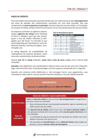 199www.edgarabreu.com.br
CPA-20 | Módulo 7
RISCO DE CRÉDITO
Risco de crédito está associado a possíveis perdas que um credor possa ter pelo não pagamento
por parte do devedor dos compromissos assumidos em uma data acertada, seja este
compromisso os juros (cupons) ou o principal. Há vários tipos de risco de crédito: um investidor,
ao comprar um título, sempre estará incorrendo em um ou mais destes tipos de risco de crédito.
As empresas contratam as agências especia-
lizadas (agências de rating) como Standard
 Poor’s e Moody’s para que elas classifi-
quem o risco de crédito referente às obri-
gações que vão lançar no mercado (e que
serão adquiridas por investidores), como de-
bêntures (bonds), commercial papers, secu-
ritizações, etc.
O rating depende da probabilidade de
inadimplência da empresa devedora, assim
como das características da dívida emitida.
Quanto pior for o rating atribuído, maior será a taxa de juros exigida como retorno pelo
investidor.
Exemplo: Uma debênture com classificação C oferece maior risco do que uma com rating CCC,
logo, a primeira (de maior risco) deverá pagar um juros superior, comparado com a segunda.
Quando uma empresa emite debêntures e não consegue honrar seus pagamentos, seus
investidores estão sujeitos a terem perdas financeiras devidas o risco de crédito existente.
IMPORTANTE:
Aplicação em ações NÃO possuem RISCO DE CRÉDITO.
RISCO DE CRÉDITO E SUAS SUBDIVISÕES
Risco de Crédito
Existe um títulode crédito em que o emissor nãoconsegue honrar os pagamentos,
seja esse os juros ou o principal.
•• Banco está passando por uma liquidação extrajudicial, logo os investidores de
CDB's correm risco de crédito.
Risco de
contraparte
É um tipo de risco de crédito, porém nesse caso, não existe o título de crédito. É
uma operação realizada entre duas partes, onde uma das partes não honra com
a sua obrigação.
•• A contratação de seguros prestamistas em operações de créditos, tem como
objetivo minimizar esse tipo de risco.
•• Nas operações de mercado futuro, como a Bolsa de valores exige margem de
garantia, a mesma assume o Risco de Contraparte.
 