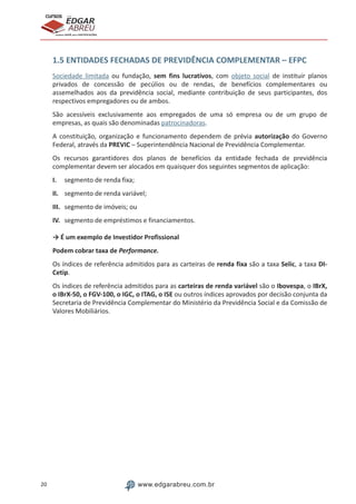 20 www.edgarabreu.com.br
EDGAR
ABREU
prof.cursos
prepara você para CERTIFICAÇÕES
1.5 ENTIDADES FECHADAS DE PREVIDÊNCIA COMPLEMENTAR – EFPC
Sociedade limitada ou fundação, sem fins lucrativos, com objeto social de instituir planos
privados de concessão de pecúlios ou de rendas, de benefícios complementares ou
assemelhados aos da previdência social, mediante contribuição de seus participantes, dos
respectivos empregadores ou de ambos.
São acessíveis exclusivamente aos empregados de uma só empresa ou de um grupo de
empresas, as quais são denominadas patrocinadoras.
A constituição, organização e funcionamento dependem de prévia autorização do Governo
Federal, através da PREVIC – Superintendência Nacional de Previdência Complementar.
Os recursos garantidores dos planos de benefícios da entidade fechada de previdência
complementar devem ser alocados em quaisquer dos seguintes segmentos de aplicação:
I.	 segmento de renda fixa;
II.	 segmento de renda variável;
III.	 segmento de imóveis; ou
IV.	 segmento de empréstimos e financiamentos.
→ É um exemplo de Investidor Profissional
Podem cobrar taxa de Performance.
Os índices de referência admitidos para as carteiras de renda fixa são a taxa Selic, a taxa DI-
Cetip.
Os índices de referência admitidos para as carteiras de renda variável são o Ibovespa, o IBrX,
o IBrX-50, o FGV-100, o IGC, o ITAG, o ISE ou outros índices aprovados por decisão conjunta da
Secretaria de Previdência Complementar do Ministério da Previdência Social e da Comissão de
Valores Mobiliários.
 