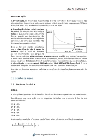 201www.edgarabreu.com.br
CPA-20 | Módulo 7
DIVERSIFICAÇÃO
A diversificação, no mundo dos investimentos, é como o investidor divide sua poupança nos
diversos ativos financeiros e reais, como: colocar 10% de seu dinheiro na poupança, 50% em
fundos de renda fixa, 20% em fundo imobiliário e 20% em ações.
A diversificação ajuda a reduzir os riscos
de perdas. É o velho ditado: “não coloque
todos os ovos numa única cesta”. Desta
forma, quando um investimento não
estiver indo muito bem, os outros podem
compensar, de forma que na média não
tenha perdas mais expressivas.
Deve-se ter em mente, entretanto,
que a diversificação não é capaz de
eliminar todo o risco de mercado
de um investimento. Isso porque há
fatos no mercado que afetam todos os ativos no mesmo sentido, seja positivo ou negativo.
A expectativa de uma recessão econômica, por exemplo, muito provavelmente levará a uma
queda nos preços de todos os ativos. A isso chamamos de risco sistêmico ou não diversificável.
A diversificação consegue reduzir APENAS o risco NÃO SISTEMÁTICO (específico). O risco
sistemático não pode ser reduzido, nem mesmo com uma excelente diversificação.
O gráfico em destaque representa o efeito e os benefícios da diversificação em uma carteira de
ações.
7.2 GESTÃO DE RISCO
7.2.1 Noções de Estatística
MÉDIA
A principal vantagem do cálculo da média é o cálculo do retorno esperado de um investimento.
Considerando que uma ação teve as seguintes oscilações nos primeiros 5 dias de um
determinado mês:
1º → + 3%
2º → + 4%
3º → − 2%
4º → − 1%
5º → + 1%
Assim podemos calcular o “retorno médio” deste ativo, calculando a média destes valores.
X =
3+ 4 + (−2) + (−1) +1
5
=
5
5
= 1%
 