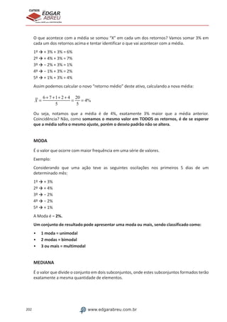 202 www.edgarabreu.com.br
EDGAR
ABREU
prof.cursos
prepara você para CERTIFICAÇÕES
O que acontece com a média se somou “X” em cada um dos retornos? Vamos somar 3% em
cada um dos retornos acima e tentar identificar o que vai acontecer com a média.
1º → + 3% + 3% = 6%
2º → + 4% + 3% = 7%
3º → − 2% + 3% = 1%
4º → − 1% + 3% = 2%
5º → + 1% + 3% = 4%
Assim podemos calcular o novo “retorno médio” deste ativo, calculando a nova média:
X =
6 + 7 +1+ 2 + 4
5
=
20
5
= 4%
Ou seja, notamos que a média é de 4%, exatamente 3% maior que a média anterior.
Coincidência? Não, como somamos o mesmo valor em TODOS os retornos, é de se esperar
que a média sofra o mesmo ajuste, porém o desvio padrão não se altera.
MODA
É o valor que ocorre com maior frequência em uma série de valores.
Exemplo:
Considerando que uma ação teve as seguintes oscilações nos primeiros 5 dias de um
determinado mês:
1º → + 3%
2º → + 4%
3º → − 2%
4º → − 2%
5º → + 1%
A Moda é − 2%.
Um conjunto de resultado pode apresentar uma moda ou mais, sendo classificado como:
•• 1 moda = unimodal
•• 2 modas = bimodal
•• 3 ou mais = multimodal
MEDIANA
É o valor que divide o conjunto em dois subconjuntos, onde estes subconjuntos formados terão
exatamente a mesma quantidade de elementos.
 