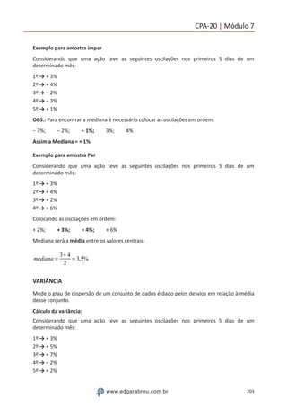 203www.edgarabreu.com.br
CPA-20 | Módulo 7
Exemplo para amostra ímpar
Considerando que uma ação teve as seguintes oscilações nos primeiros 5 dias de um
determinado mês:
1º → + 3%
2º → + 4%
3º → − 2%
4º → − 3%
5º → + 1%
OBS.: Para encontrar a mediana é necessário colocar as oscilações em ordem:
− 3%;  − 2%;  + 1%;  3%;  4%
Assim a Mediana = + 1%
Exemplo para amostra Par
Considerando que uma ação teve as seguintes oscilações nos primeiros 5 dias de um
determinado mês:
1º → + 3%
2º → + 4%
3º → + 2%
4º → + 6%
Colocando as oscilações em ordem:
+ 2%;  + 3%;  + 4%;  + 6%
Mediana será a média entre os valores centrais:
mediana =
3+ 4
2
= 3,5%
VARIÂNCIA
Mede o grau de dispersão de um conjunto de dados é dado pelos desvios em relação à média
desse conjunto.
Cálculo da variância:
Considerando que uma ação teve as seguintes oscilações nos primeiros 5 dias de um
determinado mês:
1º → + 3%
2º → + 5%
3º → + 7%
4º → − 2%
5º → + 2%
 