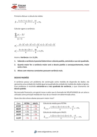 204 www.edgarabreu.com.br
EDGAR
ABREU
prof.cursos
prepara você para CERTIFICAÇÕES
Primeiro efetuar o cálculo da média:
X =
3+5+ 7 + (−2) + 2
5
=
15
5
= 3%
Calcular agora a variância:
(Xi
− X )2
i=1
n
∑
(n −1)
σX
2
=
(3− 3)2
+ (5− 3)2
+ (7 − 3)2
+ (−2 − 3)2
+ (2 − 3)2
4
σX
2
=
0 + 4 +16 + 25+1
4
=
46
4
= 11,5%
Assim a Variância é de 11,5%.
1.	 Sabendo a variância é possível determinar o desvio padrão, extraindo a sua raiz quadrada.
2.	 Quanto maior for a variância maior será o desvio padrão e consequentemente, maior
será o risco.
3.	 Ativos com retornos constantes possuem variância nula.
DESVIO PADRÃO
A variância possui um problema de construção como medida de dispersão de dados: ela
apresenta uma unidade de medida igual ao quadrado da unidade de medida dos dados originais.
Esse problema é resolvido extraindo-se a raiz quadrada da variância, o que chamamos de
desvio-padrão.
No mercado financeiro, em geral é esse o valor que é chamado de VOLATILIDADE de um ativo e
utilizado como principal medida de risco de se investir em determinado ativo.
Quais dos dois ativos abaixo possuem maior risco?
Data PETR4 VALE5 Cálculo da média para PETR4:
XPETR4
=
(−4) + (−3) +1+ 6 + (−5)
5
=
−5
5
= −1%
Cálculo da média para VALE5:
XVALE5
=
(−2) + (−1) +1+ (−2) + (−1)
5
=
−5
5
= −1%
07/07 − 4% − 2%
08/07 − 3% − 1%
09/07 + 1% +1%
10/07 + 6% − 2%
11/07 − 5% − 1%
 