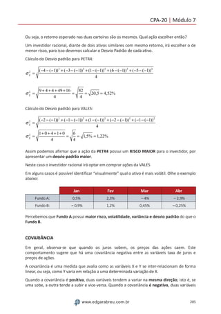 205www.edgarabreu.com.br
CPA-20 | Módulo 7
Ou seja, o retorno esperado nas duas carteiras são os mesmos. Qual ação escolher então?
Um investidor racional, diante de dois ativos similares com mesmo retorno, irá escolher o de
menor risco, para isso devemos calcular o Desvio Padrão de cada ativo.
Cálculo do Desvio padrão para PETR4:
σX
2
=
(−4 − (−1))2
+ (−3− (−1))2
+ (1− (−1))2
+ (6 − (−1))2
+ (−5− (−1))2
4
σX
2
=
9 + 4 + 4 + 49 +16
4
=
82
4
= 20,5 = 4,52%
Cálculo do Desvio padrão para VALE5:
σX
2
=
(−2 − (−1))2
+ (−1− (−1))2
+ (1− (−1))2
+ (−2 − (−1))2
+ (−1− (−1))2
4
σX
2
=
1+ 0 + 4 +1+ 0
4
=
6
4
= 1,5% = 1,22%
Assim podemos afirmar que a ação da PETR4 possui um RISCO MAIOR para o investidor, por
apresentar um desvio-padrão maior.
Neste caso o investidor racional irá optar em comprar ações da VALE5
Em alguns casos é possível identificar “visualmente” qual o ativo é mais volátil. Olhe o exemplo
abaixo:
Jan Fev Mar Abr
Fundo A: 0,5% 2,3% – 4% – 2,9%
Fundo B: – 0,9% 1,2% 0,45% – 0,25%
Percebemos que Fundo A possui maior risco, volatilidade, variância e desvio padrão do que o
Fundo B.
COVARIÂNCIA
Em geral, observa-se que quando os juros sobem, os preços das ações caem. Este
comportamento sugere que há uma covariância negativa entre as variáveis taxa de juros e
preços de ações.
A covariância é uma medida que avalia como as variáveis X e Y se inter-relacionam de forma
linear, ou seja, como Y varia em relação a uma determinada variação de X.
Quando a covariância é positiva, duas variáveis tendem a variar na mesma direção; isto é, se
uma sobe, a outra tende a subir e vice-versa. Quando a covariância é negativa, duas variáveis
 